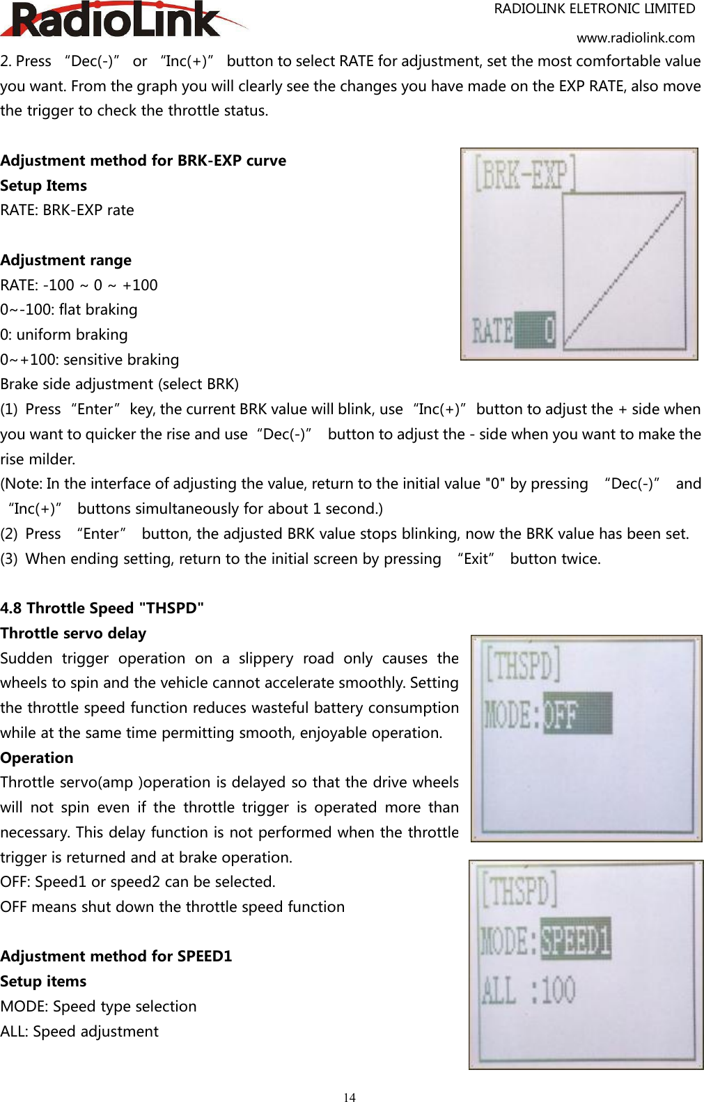 RADIOLINK ELETRONIC LIMITEDwww.radiolink.com142. Press “Dec(-)” or “Inc(+)” button to select RATE for adjustment, set the most comfortable valueyou want. From the graph you will clearly see the changes you have made on the EXP RATE, also movethe trigger to check the throttle status.Adjustment method for BRK-EXP curveSetup ItemsRATE: BRK-EXP rateAdjustment rangeRATE: -100 ~ 0 ~ +1000~-100: flat braking0: uniform braking0~+100: sensitive brakingBrake side adjustment (select BRK)(1) Press“Enter”key, the current BRK value will blink, use“Inc(+)”button to adjust the + side whenyou want to quicker the rise and use“Dec(-)” button to adjust the - side when you want to make therise milder.(Note: In the interface of adjusting the value, return to the initial value &quot;0&quot; by pressing “Dec(-)” and“Inc(+)” buttons simultaneously for about 1 second.)(2) Press “Enter” button, the adjusted BRK value stops blinking, now the BRK value has been set.(3) When ending setting, return to the initial screen by pressing “Exit” button twice.4.8 Throttle Speed &quot;THSPD&quot;Throttle servo delaySudden trigger operation on a slippery road only causes thewheels to spin and the vehicle cannot accelerate smoothly. Settingthe throttle speed function reduces wasteful battery consumptionwhile at the same time permitting smooth, enjoyable operation.OperationThrottle servo(amp )operation is delayed so that the drive wheelswill not spin even if the throttle trigger is operated more thannecessary. This delay function is not performed when the throttletrigger is returned and at brake operation.OFF: Speed1 or speed2 can be selected.OFF means shut down the throttle speed functionAdjustment method for SPEED1Setup itemsMODE: Speed type selectionALL: Speed adjustment
