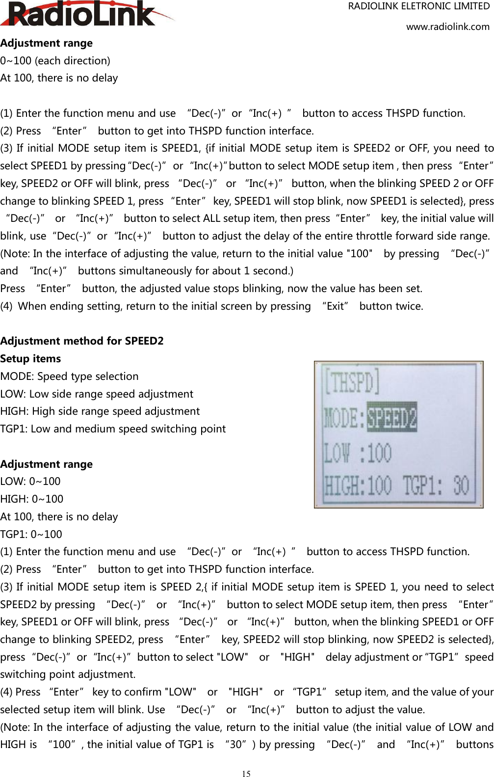 RADIOLINK ELETRONIC LIMITEDwww.radiolink.com15Adjustment range0~100 (each direction)At 100, there is no delay(1) Enter the function menu and use “Dec(-)”or“Inc(+) ” button to access THSPD function.(2) Press “Enter” button to get into THSPD function interface.(3) If initial MODE setup item is SPEED1, {if initial MODE setup item is SPEED2 or OFF, you need toselect SPEED1 by pressing“Dec(-)”or“Inc(+)”button to select MODE setup item , then press“Enter”key, SPEED2 or OFF will blink, press “Dec(-)” or “Inc(+)” button, when the blinking SPEED 2 or OFFchange to blinking SPEED 1, press“Enter” key, SPEED1 will stop blink, now SPEED1 is selected}, press“Dec(-)” or “Inc(+)” button to select ALL setup item, then press“Enter” key, the initial value willblink, use“Dec(-)”or“Inc(+)” button to adjust the delay of the entire throttle forward side range.(Note: In the interface of adjusting the value, return to the initial value &quot;100&quot; by pressing “Dec(-)”and “Inc(+)” buttons simultaneously for about 1 second.)Press “Enter” button, the adjusted value stops blinking, now the value has been set.(4) When ending setting, return to the initial screen by pressing “Exit” button twice.Adjustment method for SPEED2Setup itemsMODE: Speed type selectionLOW: Low side range speed adjustmentHIGH: High side range speed adjustmentTGP1: Low and medium speed switching pointAdjustment rangeLOW: 0~100HIGH: 0~100At 100, there is no delayTGP1: 0~100(1) Enter the function menu and use “Dec(-)”or “Inc(+) ” button to access THSPD function.(2) Press “Enter” button to get into THSPD function interface.(3) If initial MODE setup item is SPEED 2,{ if initial MODE setup item is SPEED 1, you need to selectSPEED2 by pressing “Dec(-)” or “Inc(+)” button to select MODE setup item, then press “Enter”key, SPEED1 or OFF will blink, press “Dec(-)” or “Inc(+)” button, when the blinking SPEED1 or OFFchange to blinking SPEED2, press “Enter” key, SPEED2 will stop blinking, now SPEED2 is selected},press“Dec(-)”or“Inc(+)”button to select &quot;LOW&quot; or &quot;HIGH&quot; delay adjustment or“TGP1”speedswitching point adjustment.(4) Press “Enter” key to confirm &quot;LOW&quot; or &quot;HIGH&quot; or “TGP1” setup item, and the value of yourselected setup item will blink. Use “Dec(-)” or “Inc(+)” button to adjust the value.(Note: In the interface of adjusting the value, return to the initial value (the initial value of LOW andHIGH is “100”, the initial value of TGP1 is “30”) by pressing “Dec(-)” and “Inc(+)” buttons