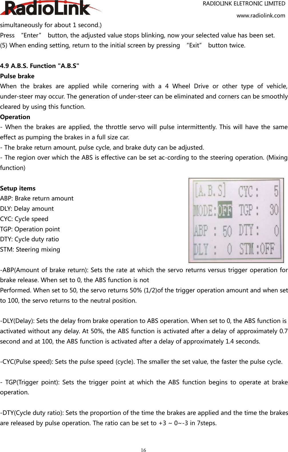 RADIOLINK ELETRONIC LIMITEDwww.radiolink.com16simultaneously for about 1 second.)Press “Enter” button, the adjusted value stops blinking, now your selected value has been set.(5) When ending setting, return to the initial screen by pressing “Exit” button twice.4.9 A.B.S. Function &quot;A.B.S&quot;Pulse brakeWhen the brakes are applied while cornering with a 4 Wheel Drive or other type of vehicle,under-steer may occur. The generation of under-steer can be eliminated and corners can be smoothlycleared by using this function.Operation- When the brakes are applied, the throttle servo will pulse intermittently. This will have the sameeffect as pumping the brakes in a full size car.- The brake return amount, pulse cycle, and brake duty can be adjusted.- The region over which the ABS is effective can be set ac-cording to the steering operation. (Mixingfunction)Setup itemsABP: Brake return amountDLY: Delay amountCYC: Cycle speedTGP: Operation pointDTY: Cycle duty ratioSTM: Steering mixing-ABP(Amount of brake return): Sets the rate at which the servo returns versus trigger operation forbrake release. When set to 0, the ABS function is notPerformed. When set to 50, the servo returns 50% (1/2)of the trigger operation amount and when setto 100, the servo returns to the neutral position.-DLY(Delay): Sets the delay from brake operation to ABS operation. When set to 0, the ABS function isactivated without any delay. At 50%, the ABS function is activated after a delay of approximately 0.7second and at 100, the ABS function is activated after a delay of approximately 1.4 seconds.-CYC(Pulse speed): Sets the pulse speed (cycle). The smaller the set value, the faster the pulse cycle.- TGP(Trigger point): Sets the trigger point at which the ABS function begins to operate at brakeoperation.-DTY(Cycle duty ratio): Sets the proportion of the time the brakes are applied and the time the brakesare released by pulse operation. The ratio can be set to +3 ~ 0~-3 in 7steps.