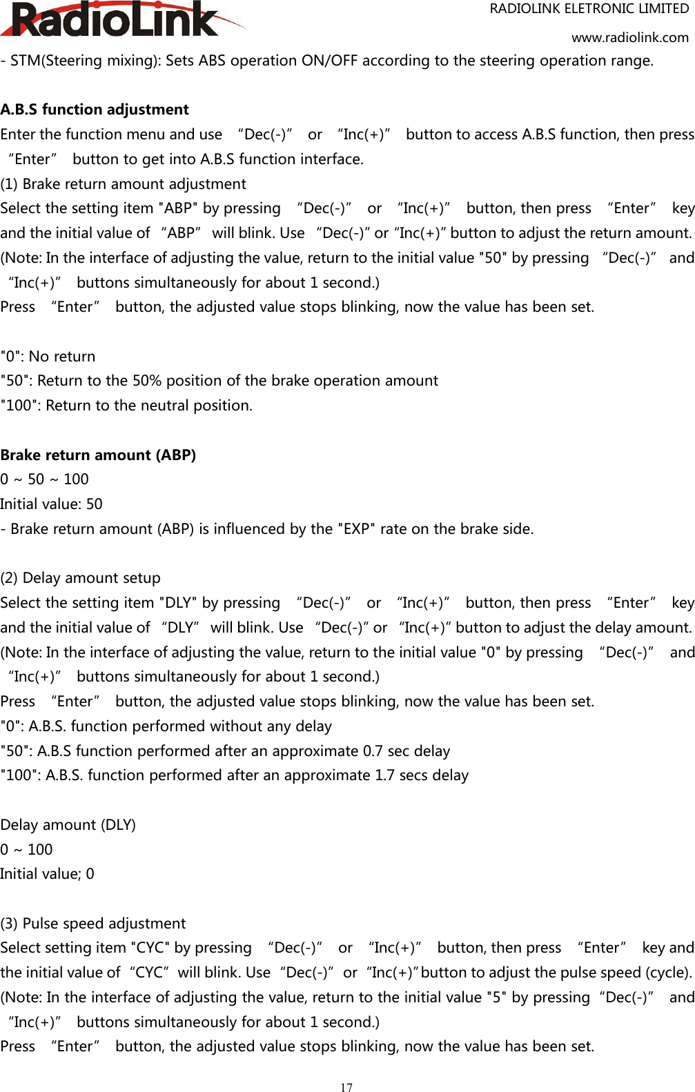 RADIOLINK ELETRONIC LIMITEDwww.radiolink.com17- STM(Steering mixing): Sets ABS operation ON/OFF according to the steering operation range.A.B.S function adjustmentEnter the function menu and use “Dec(-)” or “Inc(+)” button to access A.B.S function, then press“Enter” button to get into A.B.S function interface.(1) Brake return amount adjustmentSelect the setting item &quot;ABP&quot; by pressing “Dec(-)” or “Inc(+)” button, then press “Enter” keyand the initial value of “ABP” will blink. Use “Dec(-)”or“Inc(+)”button to adjust the return amount.(Note: In the interface of adjusting the value, return to the initial value &quot;50&quot; by pressing “Dec(-)” and“Inc(+)” buttons simultaneously for about 1 second.)Press “Enter” button, the adjusted value stops blinking, now the value has been set.&quot;0&quot;: No return&quot;50&quot;: Return to the 50% position of the brake operation amount&quot;100&quot;: Return to the neutral position.Brake return amount (ABP)0 ~ 50 ~ 100Initial value: 50- Brake return amount (ABP) is influenced by the &quot;EXP&quot; rate on the brake side.(2) Delay amount setupSelect the setting item &quot;DLY&quot; by pressing “Dec(-)” or “Inc(+)” button, then press “Enter” keyand the initial value of “DLY” will blink. Use “Dec(-)”or “Inc(+)”button to adjust the delay amount.(Note: In the interface of adjusting the value, return to the initial value &quot;0&quot; by pressing “Dec(-)” and“Inc(+)” buttons simultaneously for about 1 second.)Press “Enter” button, the adjusted value stops blinking, now the value has been set.&quot;0&quot;: A.B.S. function performed without any delay&quot;50&quot;: A.B.S function performed after an approximate 0.7 sec delay&quot;100&quot;: A.B.S. function performed after an approximate 1.7 secs delayDelay amount (DLY)0 ~ 100Initial value; 0(3) Pulse speed adjustmentSelect setting item &quot;CYC&quot; by pressing “Dec(-)” or “Inc(+)” button, then press “Enter” key andthe initial value of“CYC”will blink. Use“Dec(-)”or“Inc(+)”button to adjust the pulse speed (cycle).(Note: In the interface of adjusting the value, return to the initial value &quot;5&quot; by pressing“Dec(-)” and“Inc(+)” buttons simultaneously for about 1 second.)Press “Enter” button, the adjusted value stops blinking, now the value has been set.