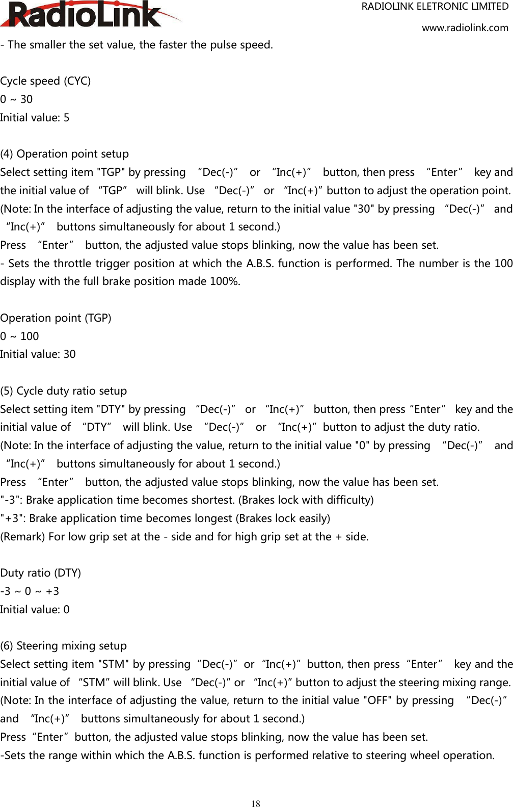 RADIOLINK ELETRONIC LIMITEDwww.radiolink.com18- The smaller the set value, the faster the pulse speed.Cycle speed (CYC)0 ~ 30Initial value: 5(4) Operation point setupSelect setting item &quot;TGP&quot; by pressing “Dec(-)” or “Inc(+)” button, then press “Enter” key andthe initial value of “TGP” will blink. Use “Dec(-)” or “Inc(+)”button to adjust the operation point.(Note: In the interface of adjusting the value, return to the initial value &quot;30&quot; by pressing “Dec(-)” and“Inc(+)” buttons simultaneously for about 1 second.)Press “Enter” button, the adjusted value stops blinking, now the value has been set.- Sets the throttle trigger position at which the A.B.S. function is performed. The number is the 100display with the full brake position made 100%.Operation point (TGP)0 ~ 100Initial value: 30(5) Cycle duty ratio setupSelect setting item &quot;DTY&quot; by pressing “Dec(-)” or “Inc(+)” button, then press“Enter” key and theinitial value of “DTY” will blink. Use “Dec(-)” or “Inc(+)”button to adjust the duty ratio.(Note: In the interface of adjusting the value, return to the initial value &quot;0&quot; by pressing “Dec(-)” and“Inc(+)” buttons simultaneously for about 1 second.)Press “Enter” button, the adjusted value stops blinking, now the value has been set.&quot;-3&quot;: Brake application time becomes shortest. (Brakes lock with difficulty)&quot;+3&quot;: Brake application time becomes longest (Brakes lock easily)(Remark) For low grip set at the - side and for high grip set at the + side.Duty ratio (DTY)-3 ~ 0 ~ +3Initial value: 0(6) Steering mixing setupSelect setting item &quot;STM&quot; by pressing“Dec(-)”or“Inc(+)”button, then press“Enter” key and theinitial value of “STM”will blink. Use “Dec(-)”or “Inc(+)”button to adjust the steering mixing range.(Note: In the interface of adjusting the value, return to the initial value &quot;OFF&quot; by pressing “Dec(-)”and “Inc(+)” buttons simultaneously for about 1 second.)Press“Enter”button, the adjusted value stops blinking, now the value has been set.-Sets the range within which the A.B.S. function is performed relative to steering wheel operation.