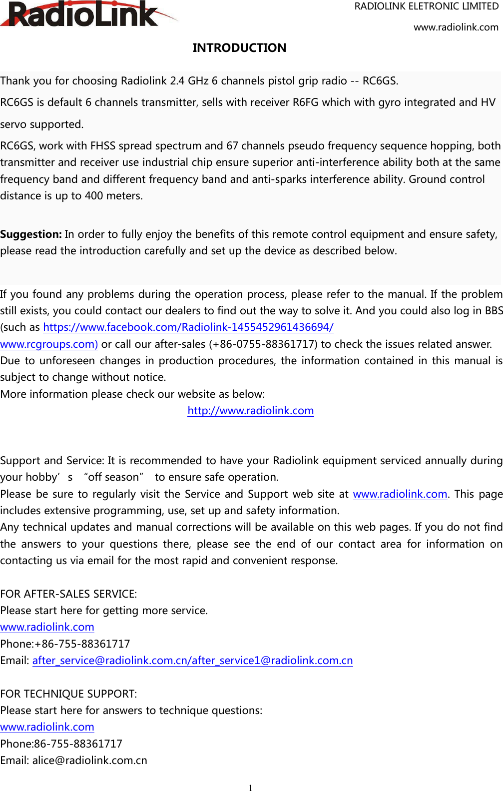 RADIOLINK ELETRONIC LIMITEDwww.radiolink.com1INTRODUCTIONThank you for choosing Radiolink 2.4 GHz 6 channels pistol grip radio -- RC6GS.RC6GS is default 6 channels transmitter, sells with receiver R6FG which with gyro integrated and HVservo supported.RC6GS, work with FHSS spread spectrum and 67 channels pseudo frequency sequence hopping, bothtransmitter and receiver use industrial chip ensure superior anti-interference ability both at the samefrequency band and different frequency band and anti-sparks interference ability. Ground controldistance is up to 400 meters.Suggestion: In order to fully enjoy the benefits of this remote control equipment and ensure safety,please read the introduction carefully and set up the device as described below.If you found any problems during the operation process, please refer to the manual. If the problemstill exists, you could contact our dealers to find out the way to solve it. And you could also log in BBS(such as https://www.facebook.com/Radiolink-1455452961436694/www.rcgroups.com) or call our after-sales (+86-0755-88361717) to check the issues related answer.Due to unforeseen changes in production procedures, the information contained in this manual issubject to change without notice.More information please check our website as below:http://www.radiolink.comSupport and Service: It is recommended to have your Radiolink equipment serviced annually duringyour hobby’s “off season” to ensure safe operation.Please be sure to regularly visit the Service and Support web site at www.radiolink.com. This pageincludes extensive programming, use, set up and safety information.Any technical updates and manual corrections will be available on this web pages. If you do not findthe answers to your questions there, please see the end of our contact area for information oncontacting us via email for the most rapid and convenient response.FOR AFTER-SALES SERVICE:Please start here for getting more service.www.radiolink.comPhone:+86-755-88361717Email: after_service@radiolink.com.cn/after_service1@radiolink.com.cnFOR TECHNIQUE SUPPORT:Please start here for answers to technique questions:www.radiolink.comPhone:86-755-88361717Email: alice@radiolink.com.cn