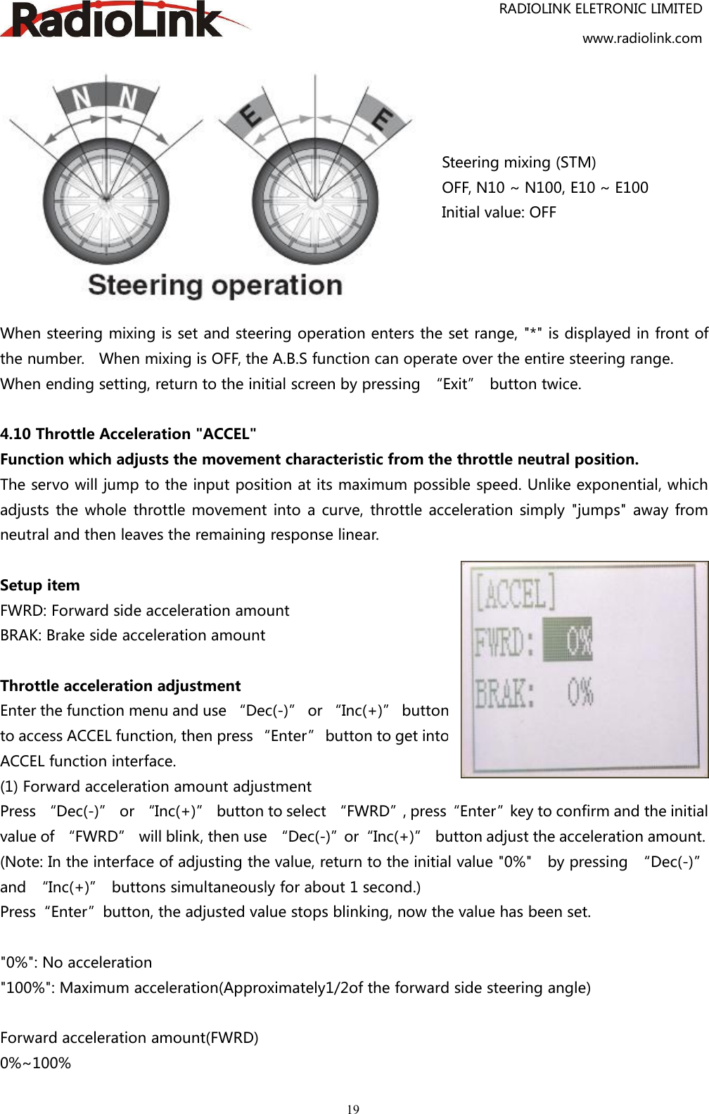 RADIOLINK ELETRONIC LIMITEDwww.radiolink.com19Steering mixing (STM)OFF, N10 ~ N100, E10 ~ E100Initial value: OFFWhen steering mixing is set and steering operation enters the set range, &quot;*&quot; is displayed in front ofthe number. When mixing is OFF, the A.B.S function can operate over the entire steering range.When ending setting, return to the initial screen by pressing “Exit” button twice.4.10 Throttle Acceleration &quot;ACCEL&quot;Function which adjusts the movement characteristic from the throttle neutral position.The servo will jump to the input position at its maximum possible speed. Unlike exponential, whichadjusts the whole throttle movement into a curve, throttle acceleration simply &quot;jumps&quot; away fromneutral and then leaves the remaining response linear.Setup itemFWRD: Forward side acceleration amountBRAK: Brake side acceleration amountThrottle acceleration adjustmentEnter the function menu and use “Dec(-)” or “Inc(+)” buttonto access ACCEL function, then press “Enter” button to get intoACCEL function interface.(1) Forward acceleration amount adjustmentPress “Dec(-)” or “Inc(+)” button to select “FWRD”, press“Enter”key to confirm and the initialvalue of “FWRD” will blink, then use “Dec(-)”or“Inc(+)” button adjust the acceleration amount.(Note: In the interface of adjusting the value, return to the initial value &quot;0%&quot; by pressing “Dec(-)”and “Inc(+)” buttons simultaneously for about 1 second.)Press“Enter”button, the adjusted value stops blinking, now the value has been set.&quot;0%&quot;: No acceleration&quot;100%&quot;: Maximum acceleration(Approximately1/2of the forward side steering angle)Forward acceleration amount(FWRD)0%~100%