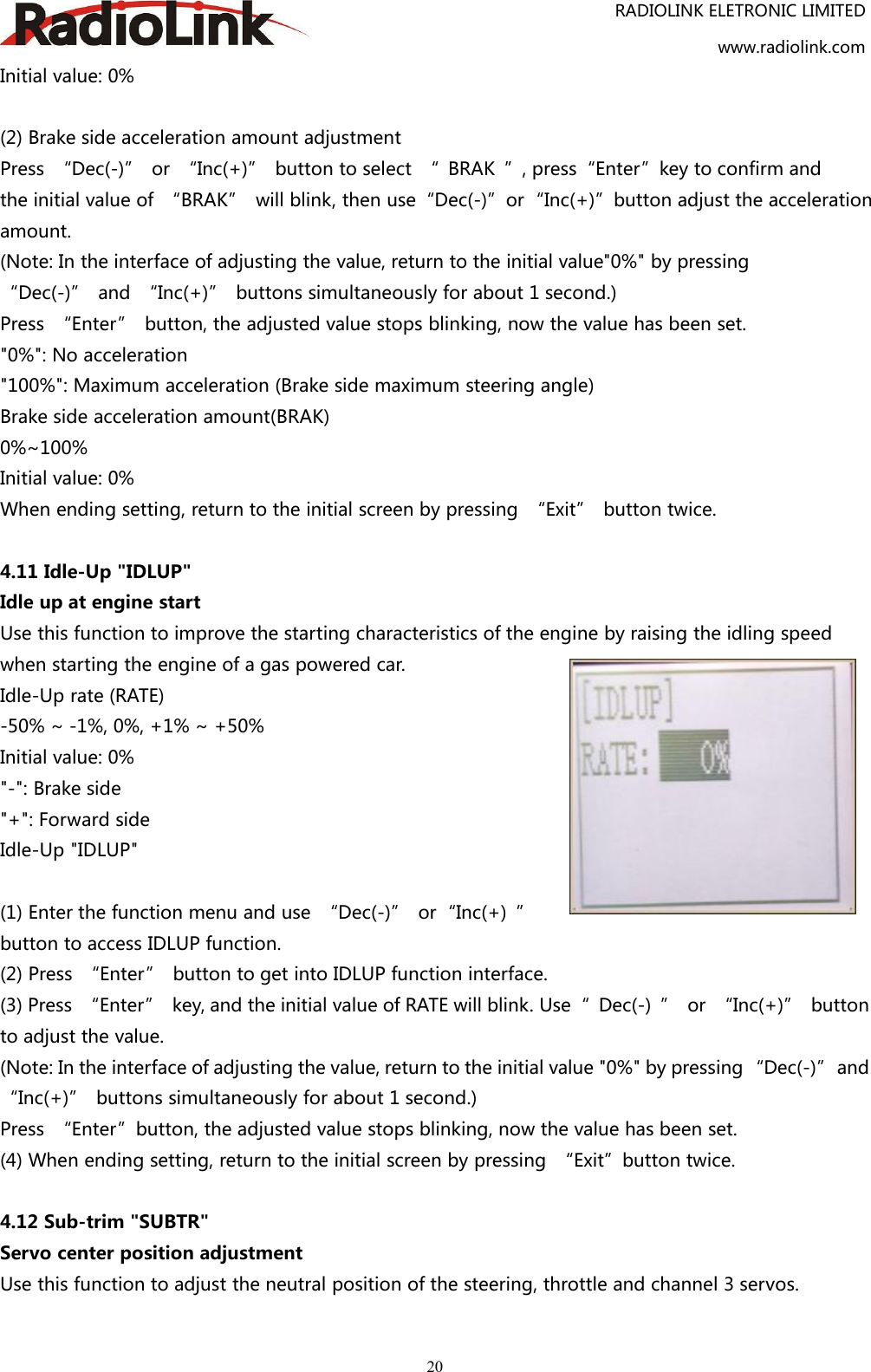 RADIOLINK ELETRONIC LIMITEDwww.radiolink.com20Initial value: 0%(2) Brake side acceleration amount adjustmentPress “Dec(-)” or “Inc(+)” button to select “ BRAK ”, press“Enter”key to confirm andthe initial value of “BRAK” will blink, then use“Dec(-)”or“Inc(+)”button adjust the accelerationamount.(Note: In the interface of adjusting the value, return to the initial value&quot;0%&quot; by pressing“Dec(-)” and “Inc(+)” buttons simultaneously for about 1 second.)Press “Enter” button, the adjusted value stops blinking, now the value has been set.&quot;0%&quot;: No acceleration&quot;100%&quot;: Maximum acceleration (Brake side maximum steering angle)Brake side acceleration amount(BRAK)0%~100%Initial value: 0%When ending setting, return to the initial screen by pressing “Exit” button twice.4.11 Idle-Up &quot;IDLUP&quot;Idle up at engine startUse this function to improve the starting characteristics of the engine by raising the idling speedwhen starting the engine of a gas powered car.Idle-Up rate (RATE)-50% ~ -1%, 0%, +1% ~ +50%Initial value: 0%&quot;-&quot;: Brake side&quot;+&quot;: Forward sideIdle-Up &quot;IDLUP&quot;(1) Enter the function menu and use “Dec(-)” or“Inc(+) ”button to access IDLUP function.(2) Press “Enter” button to get into IDLUP function interface.(3) Press “Enter” key, and the initial value of RATE will blink. Use“ Dec(-) ” or “Inc(+)” buttonto adjust the value.(Note: In the interface of adjusting the value, return to the initial value &quot;0%&quot; by pressing “Dec(-)”and“Inc(+)” buttons simultaneously for about 1 second.)Press “Enter”button, the adjusted value stops blinking, now the value has been set.(4) When ending setting, return to the initial screen by pressing “Exit”button twice.4.12 Sub-trim &quot;SUBTR&quot;Servo center position adjustmentUse this function to adjust the neutral position of the steering, throttle and channel 3 servos.