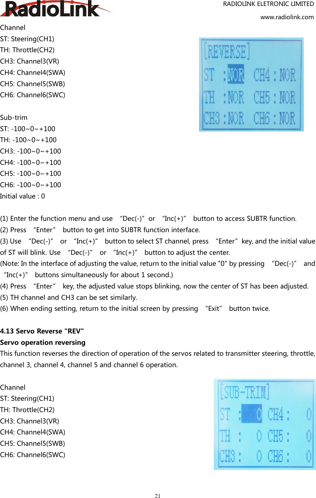 RADIOLINK ELETRONIC LIMITEDwww.radiolink.com21ChannelST: Steering(CH1)TH: Throttle(CH2)CH3: Channel3(VR)CH4: Channel4(SWA)CH5: Channel5(SWB)CH6: Channel6(SWC)Sub-trimST: -100~0~+100TH: -100~0~+100CH3: -100~0~+100CH4: -100~0~+100CH5: -100~0~+100CH6: -100~0~+100Initial value : 0(1) Enter the function menu and use “Dec(-)”or “Inc(+)” button to access SUBTR function.(2) Press “Enter” button to get into SUBTR function interface.(3) Use “Dec(-)” or “Inc(+)” button to select ST channel, press “Enter”key, and the initial valueof ST will blink. Use “Dec(-)” or “Inc(+)” button to adjust the center.(Note: In the interface of adjusting the value, return to the initial value &quot;0&quot; by pressing “Dec(-)” and“Inc(+)” buttons simultaneously for about 1 second.)(4) Press “Enter” key, the adjusted value stops blinking, now the center of ST has been adjusted.(5) TH channel and CH3 can be set similarly.(6) When ending setting, return to the initial screen by pressing “Exit” button twice.4.13 Servo Reverse &quot;REV&quot;Servo operation reversingThis function reverses the direction of operation of the servos related to transmitter steering, throttle,channel 3, channel 4, channel 5 and channel 6 operation.ChannelST: Steering(CH1)TH: Throttle(CH2)CH3: Channel3(VR)CH4: Channel4(SWA)CH5: Channel5(SWB)CH6: Channel6(SWC)