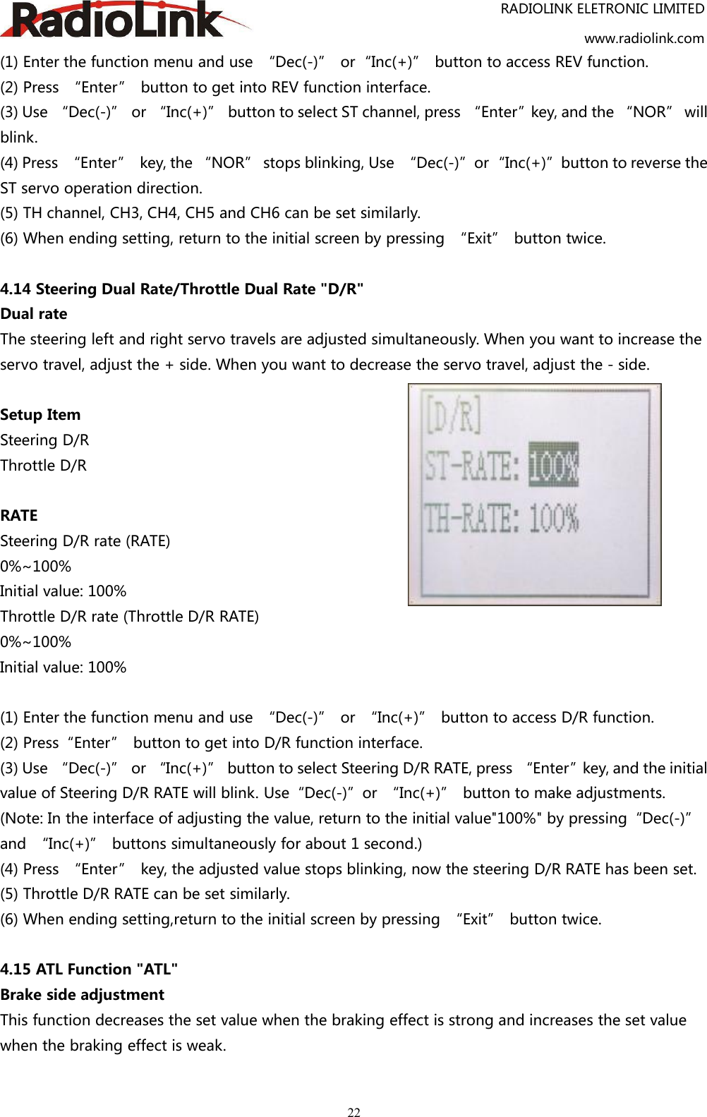 RADIOLINK ELETRONIC LIMITEDwww.radiolink.com22(1) Enter the function menu and use “Dec(-)” or“Inc(+)” button to access REV function.(2) Press “Enter” button to get into REV function interface.(3) Use “Dec(-)” or “Inc(+)” button to select ST channel, press “Enter”key, and the “NOR” willblink.(4) Press “Enter” key, the “NOR” stops blinking, Use “Dec(-)”or“Inc(+)”button to reverse theST servo operation direction.(5) TH channel, CH3, CH4, CH5 and CH6 can be set similarly.(6) When ending setting, return to the initial screen by pressing “Exit” button twice.4.14 Steering Dual Rate/Throttle Dual Rate &quot;D/R&quot;Dual rateThe steering left and right servo travels are adjusted simultaneously. When you want to increase theservo travel, adjust the + side. When you want to decrease the servo travel, adjust the - side.Setup ItemSteering D/RThrottle D/RRATESteering D/R rate (RATE)0%~100%Initial value: 100%Throttle D/R rate (Throttle D/R RATE)0%~100%Initial value: 100%(1) Enter the function menu and use “Dec(-)” or “Inc(+)” button to access D/R function.(2) Press“Enter” button to get into D/R function interface.(3) Use “Dec(-)” or “Inc(+)” button to select Steering D/R RATE, press “Enter”key, and the initialvalue of Steering D/R RATE will blink. Use“Dec(-)”or “Inc(+)” button to make adjustments.(Note: In the interface of adjusting the value, return to the initial value&quot;100%&quot; by pressing“Dec(-)”and “Inc(+)” buttons simultaneously for about 1 second.)(4) Press “Enter” key, the adjusted value stops blinking, now the steering D/R RATE has been set.(5) Throttle D/R RATE can be set similarly.(6) When ending setting,return to the initial screen by pressing “Exit” button twice.4.15 ATL Function &quot;ATL&quot;Brake side adjustmentThis function decreases the set value when the braking effect is strong and increases the set valuewhen the braking effect is weak.
