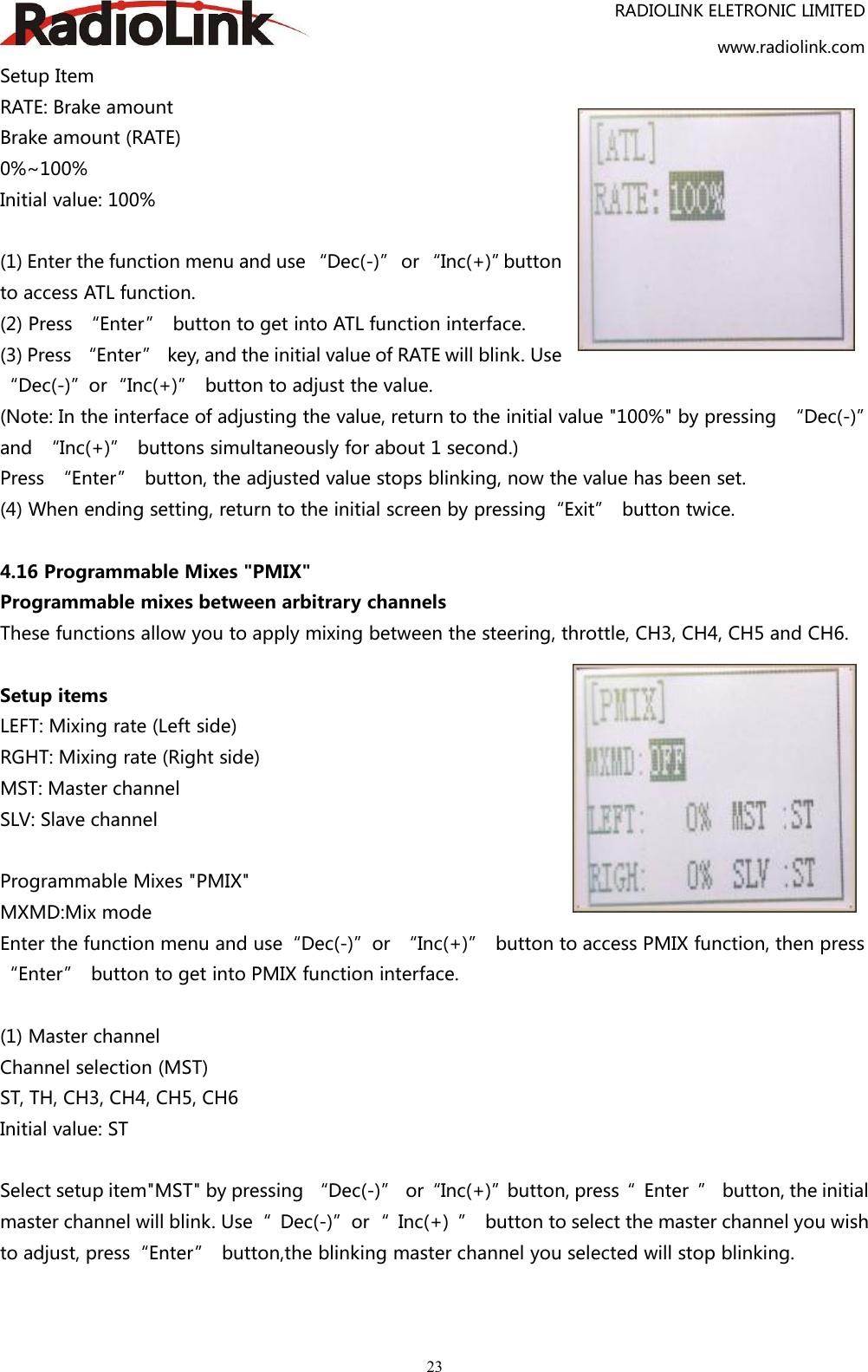 RADIOLINK ELETRONIC LIMITEDwww.radiolink.com23Setup ItemRATE: Brake amountBrake amount (RATE)0%~100%Initial value: 100%(1) Enter the function menu and use “Dec(-)” or “Inc(+)”buttonto access ATL function.(2) Press “Enter” button to get into ATL function interface.(3) Press “Enter” key, and the initial value of RATE will blink. Use“Dec(-)”or“Inc(+)” button to adjust the value.(Note: In the interface of adjusting the value, return to the initial value &quot;100%&quot; by pressing “Dec(-)”and “Inc(+)” buttons simultaneously for about 1 second.)Press “Enter” button, the adjusted value stops blinking, now the value has been set.(4) When ending setting, return to the initial screen by pressing“Exit” button twice.4.16 Programmable Mixes &quot;PMIX&quot;Programmable mixes between arbitrary channelsThese functions allow you to apply mixing between the steering, throttle, CH3, CH4, CH5 and CH6.Setup itemsLEFT: Mixing rate (Left side)RGHT: Mixing rate (Right side)MST: Master channelSLV: Slave channelProgrammable Mixes &quot;PMIX&quot;MXMD:Mix modeEnter the function menu and use“Dec(-)”or “Inc(+)” button to access PMIX function, then press“Enter” button to get into PMIX function interface.(1) Master channelChannel selection (MST)ST, TH, CH3, CH4, CH5, CH6Initial value: STSelect setup item&quot;MST&quot; by pressing “Dec(-)” or“Inc(+)”button, press“ Enter ” button, the initialmaster channel will blink. Use“ Dec(-)”or“ Inc(+) ” button to select the master channel you wishto adjust, press“Enter” button,the blinking master channel you selected will stop blinking.
