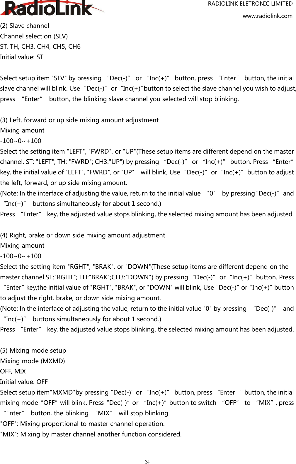 RADIOLINK ELETRONIC LIMITEDwww.radiolink.com24(2) Slave channelChannel selection (SLV)ST, TH, CH3, CH4, CH5, CH6Initial value: STSelect setup item &quot;SLV&quot; by pressing “Dec(-)” or “Inc(+)” button, press “Enter” button, the initialslave channel will blink. Use“Dec(-)”or“Inc(+)”button to select the slave channel you wish to adjust,press “Enter” button, the blinking slave channel you selected will stop blinking.(3) Left, forward or up side mixing amount adjustmentMixing amount-100~0~+100Select the setting item &quot;LEFT&quot;, &quot;FWRD&quot;, or &quot;UP&quot;(These setup items are different depend on the masterchannel. ST: &quot;LEFT&quot;; TH: &quot;FWRD&quot;; CH3:&quot;UP&quot;) by pressing “Dec(-)” or “Inc(+)” button. Press “Enter”key, the initial value of &quot;LEFT&quot;, &quot;FWRD&quot;, or &quot;UP&quot; will blink, Use“Dec(-)”or“Inc(+)”button to adjustthe left, forward, or up side mixing amount.(Note: In the interface of adjusting the value, return to the initial value &quot;0&quot; by pressing“Dec(-)”and“Inc(+)” buttons simultaneously for about 1 second.)Press “Enter” key, the adjusted value stops blinking, the selected mixing amount has been adjusted.(4) Right, brake or down side mixing amount adjustmentMixing amount-100~0~+100Select the setting item &quot;RGHT&quot;, &quot;BRAK&quot;, or &quot;DOWN&quot;(These setup items are different depend on themaster channel.ST:&quot;RGHT&quot;; TH:&quot;BRAK&quot;;CH3:&quot;DOWN&quot;) by pressing“Dec(-)”or“Inc(+)”button. Press“Enter”key,the initial value of &quot;RGHT&quot;, &quot;BRAK&quot;, or &quot;DOWN&quot; will blink, Use“Dec(-)”or“Inc(+)”buttonto adjust the right, brake, or down side mixing amount.(Note: In the interface of adjusting the value, return to the initial value &quot;0&quot; by pressing “Dec(-)” and“Inc(+)” buttons simultaneously for about 1 second.)Press “Enter” key, the adjusted value stops blinking, the selected mixing amount has been adjusted.(5) Mixing mode setupMixing mode (MXMD)OFF, MIXInitial value: OFFSelect setup item&quot;MXMD&quot;by pressing“Dec(-)”or “Inc(+)” button, press “Enter “ button, the initialmixing mode“OFF”will blink. Press“Dec(-)”or “Inc(+)”button to switch “OFF” to “MIX”, press“Enter” button, the blinking “MIX” will stop blinking.&quot;OFF&quot;: Mixing proportional to master channel operation.&quot;MIX&quot;: Mixing by master channel another function considered.