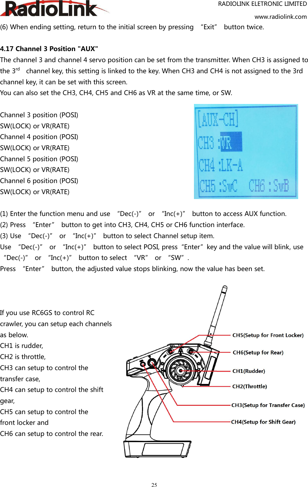 RADIOLINK ELETRONIC LIMITEDwww.radiolink.com25(6) When ending setting, return to the initial screen by pressing “Exit” button twice.4.17 Channel 3 Position &quot;AUX&quot;The channel 3 and channel 4 servo position can be set from the transmitter. When CH3 is assigned tothe 3rd channel key, this setting is linked to the key. When CH3 and CH4 is not assigned to the 3rdchannel key, it can be set with this screen.You can also set the CH3, CH4, CH5 and CH6 as VR at the same time, or SW.Channel 3 position (POSI)SW(LOCK) or VR(RATE)Channel 4 position (POSI)SW(LOCK) or VR(RATE)Channel 5 position (POSI)SW(LOCK) or VR(RATE)Channel 6 position (POSI)SW(LOCK) or VR(RATE)(1) Enter the function menu and use “Dec(-)” or “Inc(+)” button to access AUX function.(2) Press “Enter” button to get into CH3, CH4, CH5 or CH6 function interface.(3) Use “Dec(-)” or “Inc(+)” button to select Channel setup item.Use “Dec(-)” or “Inc(+)” button to select POSI, press“Enter”key and the value will blink, use“Dec(-)” or “Inc(+)” button to select “VR” or “SW”.Press “Enter” button, the adjusted value stops blinking, now the value has been set.If you use RC6GS to control RCcrawler, you can setup each channelsas below.CH1 is rudder,CH2 is throttle,CH3 can setup to control thetransfer case,CH4 can setup to control the shiftgear,CH5 can setup to control thefront locker andCH6 can setup to control the rear.