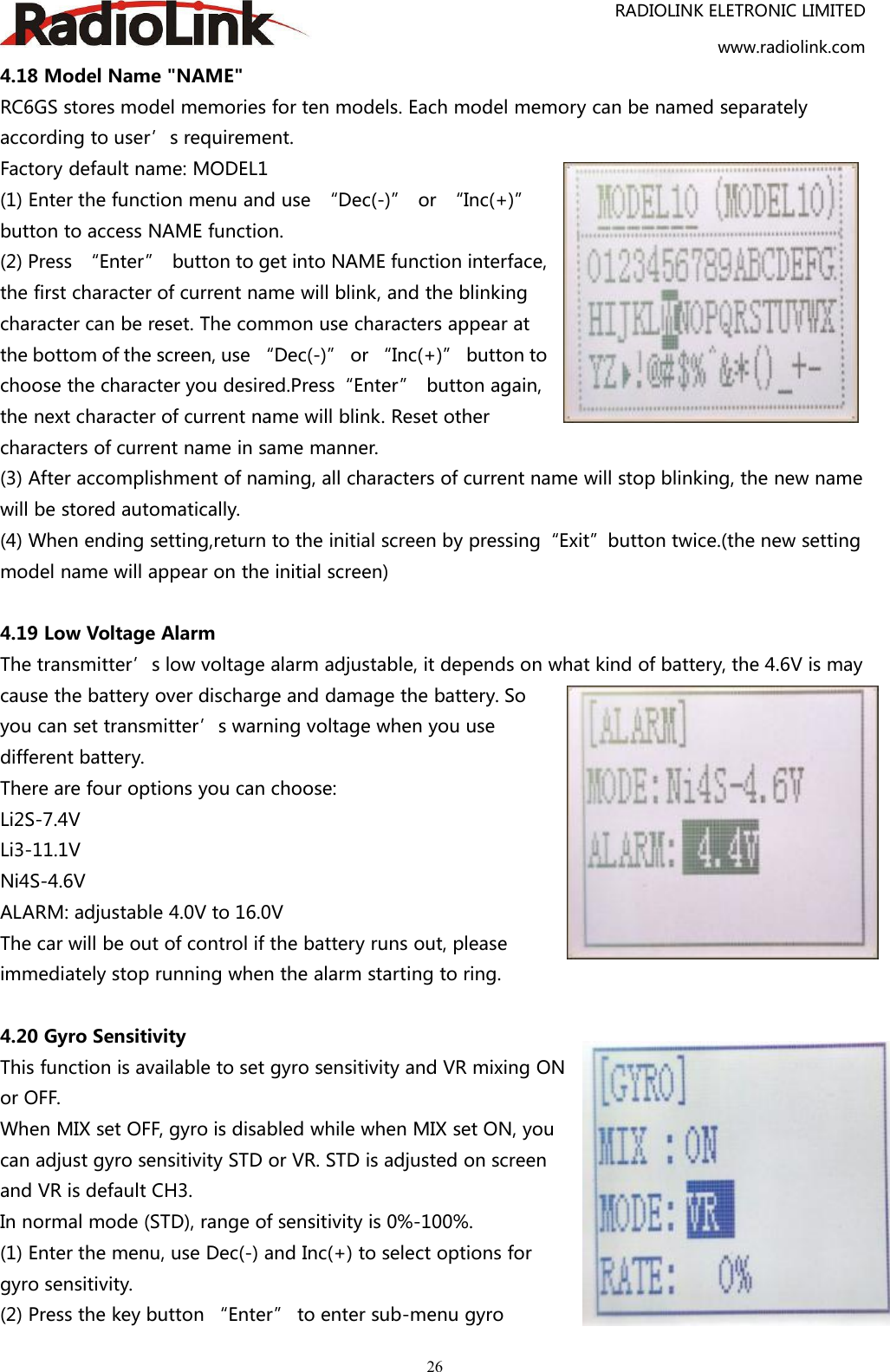 RADIOLINK ELETRONIC LIMITEDwww.radiolink.com264.18 Model Name &quot;NAME&quot;RC6GS stores model memories for ten models. Each model memory can be named separatelyaccording to user’s requirement.Factory default name: MODEL1(1) Enter the function menu and use “Dec(-)” or “Inc(+)”button to access NAME function.(2) Press “Enter” button to get into NAME function interface,the first character of current name will blink, and the blinkingcharacter can be reset. The common use characters appear atthe bottom of the screen, use “Dec(-)” or “Inc(+)” button tochoose the character you desired.Press“Enter” button again,the next character of current name will blink. Reset othercharacters of current name in same manner.(3) After accomplishment of naming, all characters of current name will stop blinking, the new namewill be stored automatically.(4) When ending setting,return to the initial screen by pressing“Exit”button twice.(the new settingmodel name will appear on the initial screen)4.19 Low Voltage AlarmThe transmitter’s low voltage alarm adjustable, it depends on what kind of battery, the 4.6V is maycause the battery over discharge and damage the battery. Soyou can set transmitter’s warning voltage when you usedifferent battery.There are four options you can choose:Li2S-7.4VLi3-11.1VNi4S-4.6VALARM: adjustable 4.0V to 16.0VThe car will be out of control if the battery runs out, pleaseimmediately stop running when the alarm starting to ring.4.20 Gyro SensitivityThis function is available to set gyro sensitivity and VR mixing ONor OFF.When MIX set OFF, gyro is disabled while when MIX set ON, youcan adjust gyro sensitivity STD or VR. STD is adjusted on screenand VR is default CH3.In normal mode (STD), range of sensitivity is 0%-100%.(1) Enter the menu, use Dec(-) and Inc(+) to select options forgyro sensitivity.(2) Press the key button “Enter” to enter sub-menu gyro