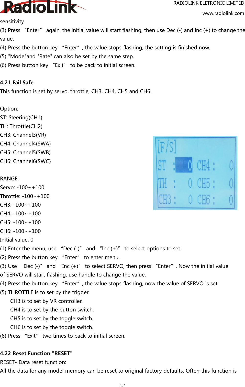 RADIOLINK ELETRONIC LIMITEDwww.radiolink.com27sensitivity.(3) Press “Enter” again, the initial value will start flashing, then use Dec (-) and Inc (+) to change thevalue.(4) Press the button key “Enter”, the value stops flashing, the setting is finished now.(5) &quot;Mode&quot;and &quot;Rate&quot; can also be set by the same step.(6) Press button key “Exit” to be back to initial screen.4.21 Fail SafeThis function is set by servo, throttle, CH3, CH4, CH5 and CH6.Option:ST: Steering(CH1)TH: Throttle(CH2)CH3: Channel3(VR)CH4: Channel4(SWA)CH5: Channel5(SWB)CH6: Channel6(SWC)RANGE:Servo: -100~+100Throttle: -100~+100CH3: -100~+100CH4: -100~+100CH5: -100~+100CH6: -100~+100Initial value: 0(1) Enter the menu, use “Dec (-)” and “Inc (+)” to select options to set.(2) Press the button key “Enter” to enter menu.(3) Use “Dec (-)” and “Inc (+)” to select SERVO, then press “Enter”. Now the initial valueof SERVO will start flashing, use handle to change the value.(4) Press the button key “Enter”, the value stops flashing, now the value of SERVO is set.(5) THROTTLE is to set by the trigger.CH3 is to set by VR controller.CH4 is to set by the button switch.CH5 is to set by the toggle switch.CH6 is to set by the toggle switch.(6) Press “Exit” two times to back to initial screen.4.22 Reset Function &quot;RESET&quot;RESET- Data reset function:All the data for any model memory can be reset to original factory defaults. Often this function is