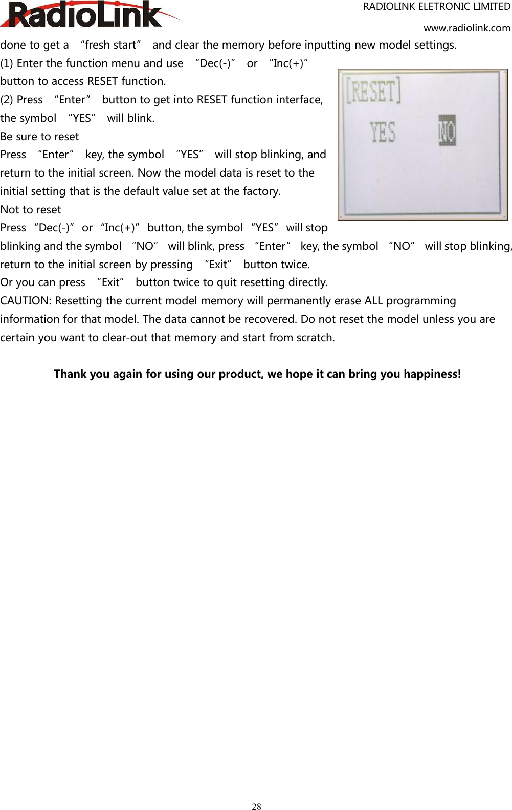 RADIOLINK ELETRONIC LIMITEDwww.radiolink.com28done to get a “fresh start” and clear the memory before inputting new model settings.(1) Enter the function menu and use “Dec(-)” or “Inc(+)”button to access RESET function.(2) Press “Enter” button to get into RESET function interface,the symbol “YES” will blink.Be sure to resetPress “Enter” key, the symbol “YES” will stop blinking, andreturn to the initial screen. Now the model data is reset to theinitial setting that is the default value set at the factory.Not to resetPress “Dec(-)” or “Inc(+)” button, the symbol “YES” will stopblinking and the symbol “NO” will blink, press “Enter” key, the symbol “NO” will stop blinking,return to the initial screen by pressing “Exit” button twice.Or you can press “Exit” button twice to quit resetting directly.CAUTION: Resetting the current model memory will permanently erase ALL programminginformation for that model. The data cannot be recovered. Do not reset the model unless you arecertain you want to clear-out that memory and start from scratch.Thank you again for using our product, we hope it can bring you happiness!