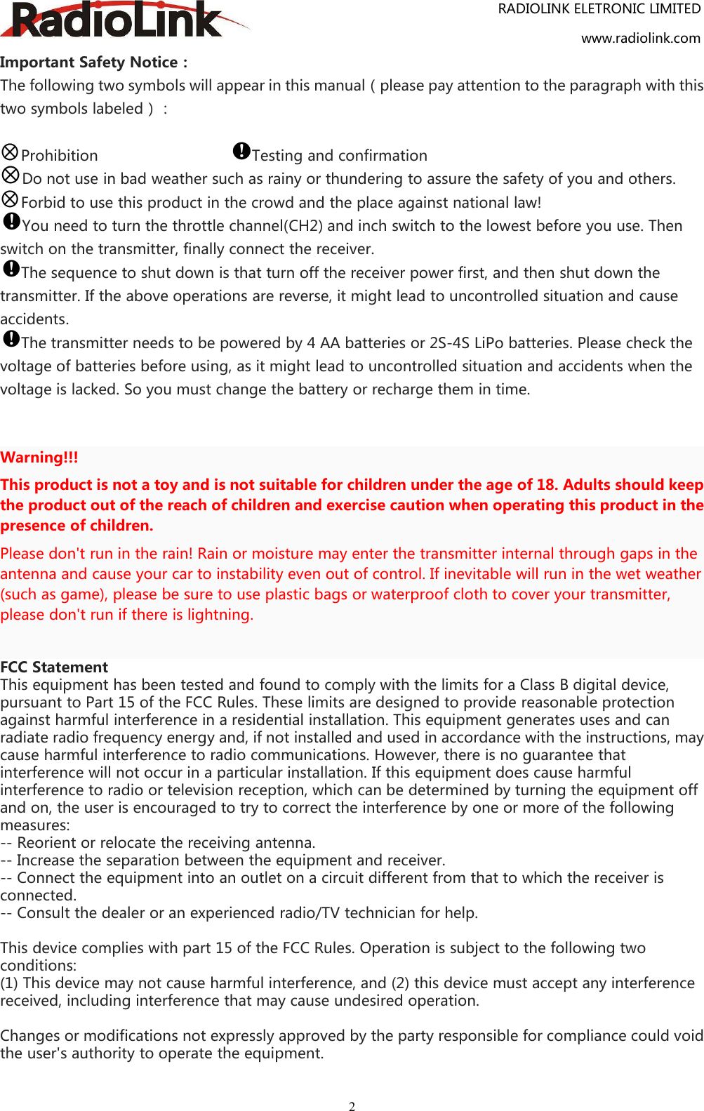 RADIOLINK ELETRONIC LIMITEDwww.radiolink.com2Important Safety Notice：The following two symbols will appear in this manual（please pay attention to the paragraph with thistwo symbols labeled）：Prohibition Testing and confirmationDo not use in bad weather such as rainy or thundering to assure the safety of you and others.Forbid to use this product in the crowd and the place against national law!You need to turn the throttle channel(CH2) and inch switch to the lowest before you use. Thenswitch on the transmitter, finally connect the receiver.The sequence to shut down is that turn off the receiver power first, and then shut down thetransmitter. If the above operations are reverse, it might lead to uncontrolled situation and causeaccidents.The transmitter needs to be powered by 4 AA batteries or 2S-4S LiPo batteries. Please check thevoltage of batteries before using, as it might lead to uncontrolled situation and accidents when thevoltage is lacked. So you must change the battery or recharge them in time.Warning!!!This product is not a toy and is not suitable for children under the age of 18. Adults should keepthe product out of the reach of children and exercise caution when operating this product in thepresence of children.Please don&apos;t run in the rain! Rain or moisture may enter the transmitter internal through gaps in theantenna and cause your car to instability even out of control. If inevitable will run in the wet weather(such as game), please be sure to use plastic bags or waterproof cloth to cover your transmitter,please don&apos;t run if there is lightning.FCC StatementThis equipment has been tested and found to comply with the limits for a Class B digital device,pursuant to Part 15 of the FCC Rules. These limits are designed to provide reasonable protectionagainst harmful interference in a residential installation. This equipment generates uses and canradiate radio frequency energy and, if not installed and used in accordance with the instructions, maycause harmful interference to radio communications. However, there is no guarantee thatinterference will not occur in a particular installation. If this equipment does cause harmfulinterference to radio or television reception, which can be determined by turning the equipment offand on, the user is encouraged to try to correct the interference by one or more of the followingmeasures:-- Reorient or relocate the receiving antenna.-- Increase the separation between the equipment and receiver.-- Connect the equipment into an outlet on a circuit different from that to which the receiver isconnected.-- Consult the dealer or an experienced radio/TV technician for help.This device complies with part 15 of the FCC Rules. Operation is subject to the following twoconditions:(1) This device may not cause harmful interference, and (2) this device must accept any interferencereceived, including interference that may cause undesired operation.Changes or modifications not expressly approved by the party responsible for compliance could voidthe user&apos;s authority to operate the equipment.