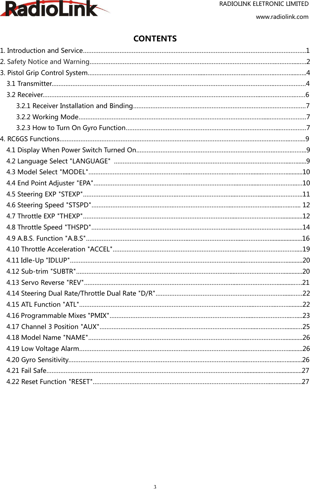 RADIOLINK ELETRONIC LIMITEDwww.radiolink.com3CONTENTS1. Introduction and Service……………………………………………………………………………………………….……………….12. Safety Notice and Warning……………………………………………………………………………………………..……….....….23. Pistol Grip Control System……………………………………………………….....…………………..……………..……….....…..43.1 Transmitter………………………………………………………………………………………………………………..………………43.2 Receiver……………………………………………………………………………………………………………..………………..……63.2.1 Receiver Installation and Binding………………………………………………………………………………………73.2.2 Working Mode…………………………………………………………………………………………….....…………………73.2.3 How to Turn On Gyro Function………………………………………………….…………….…………...……………74. RC6GS Functions…………………………………….………………………….…………………………….………….………..….…...94.1 Display When Power Switch Turned On…………………………………………………………………….……….……...94.2 Language Select &quot;LANGUAGE&quot; ………………....………………………………………….………….……………....…......94.3 Model Select &quot;MODEL&quot;……………………………………………….....……………….…....………........……….…...........104.4 End Point Adjuster &quot;EPA&quot;………………………………….…..…..……………………….…....……......……….………...…104.5 Steering EXP &quot;STEXP&quot;…………………………………….………..……………………….…....………….........…….………..114.6 Steering Speed &quot;STSPD&quot;…………………………………….….……………………….…....……………….….......…..…... 124.7 Throttle EXP &quot;THEXP&quot;……………………………………………………………………….…....…………….………..............124.8 Throttle Speed &quot;THSPD&quot;………………………………………………………………….…....…………….…………............144.9 A.B.S. Function &quot;A.B.S&quot;…………………………………………………..…………………….…....………….…....................164.10 Throttle Acceleration &quot;ACCEL&quot;…………………………………………………………….…....……………….……….....194.11 Idle-Up &quot;IDLUP&quot;………………………………………………………………………………….…....….………........…...........204.12 Sub-trim &quot;SUBTR&quot;………………………………………………………………………….…....………….……..…….............204.13 Servo Reverse &quot;REV&quot;……………………………………………………………………….…....……….…………............….214.14 Steering Dual Rate/Throttle Dual Rate &quot;D/R&quot;…………………………………………….…………………......……224.15 ATL Function &quot;ATL&quot;………………………………………………………………………………….…....…….…...……..........224.16 Programmable Mixes &quot;PMIX&quot;………………………………………………………………….…....….……………...…....234.17 Channel 3 Position &quot;AUX&quot;………………………………………..……………………………….….....……………........…254.18 Model Name &quot;NAME&quot;………………………………………………………………………….…....……….…….….............264.19 Low Voltage Alarm……………………………………………………..……………………….…....……….….………..........264.20 Gyro Sensitivity…………………………………………………………………………………….…....……….……...…..........264.21 Fail Safe………………………………………………………………………………….…………….…............…...…................274.22 Reset Function &quot;RESET&quot;………………………………………………………………………………….……...…................27