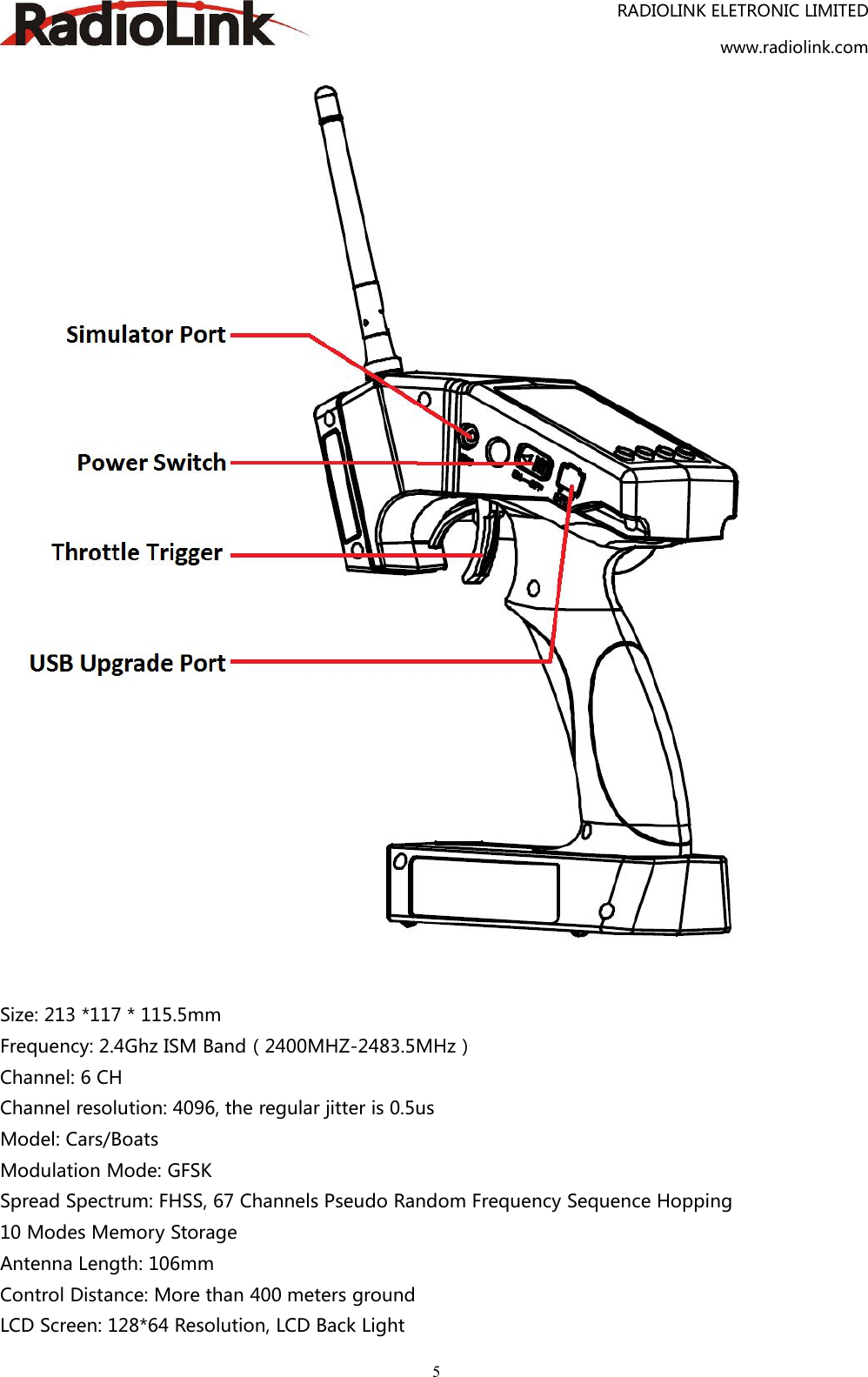 RADIOLINK ELETRONIC LIMITEDwww.radiolink.com5Size: 213 *117 * 115.5mmFrequency: 2.4Ghz ISM Band（2400MHZ-2483.5MHz）Channel: 6 CHChannel resolution: 4096, the regular jitter is 0.5usModel: Cars/BoatsModulation Mode: GFSKSpread Spectrum: FHSS, 67 Channels Pseudo Random Frequency Sequence Hopping10 Modes Memory StorageAntenna Length: 106mmControl Distance: More than 400 meters groundLCD Screen: 128*64 Resolution, LCD Back Light