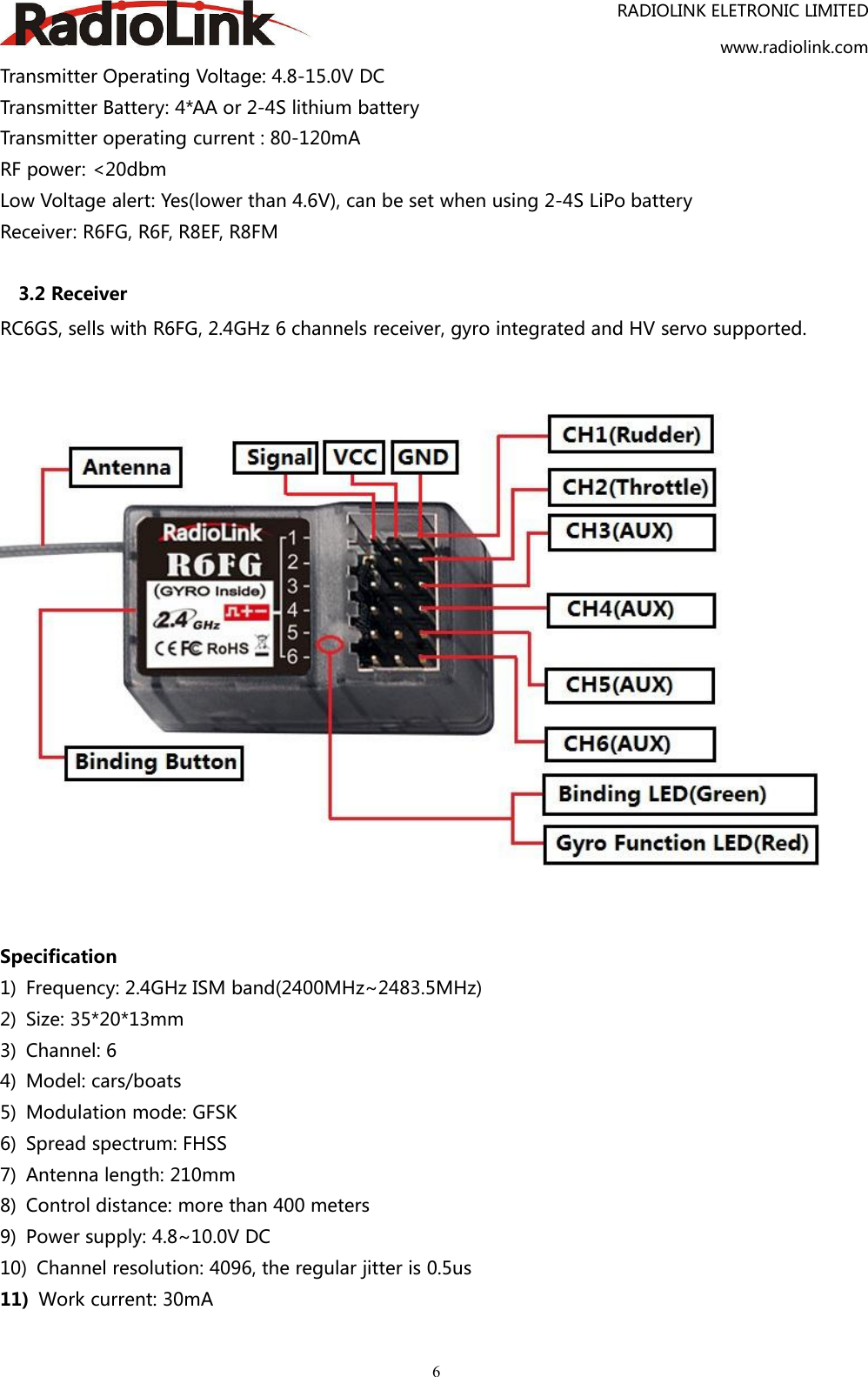 RADIOLINK ELETRONIC LIMITEDwww.radiolink.com6Transmitter Operating Voltage: 4.8-15.0V DCTransmitter Battery: 4*AA or 2-4S lithium batteryTransmitter operating current : 80-120mARF power: &lt;20dbmLow Voltage alert: Yes(lower than 4.6V), can be set when using 2-4S LiPo batteryReceiver: R6FG, R6F, R8EF, R8FM3.2 ReceiverRC6GS, sells with R6FG, 2.4GHz 6 channels receiver, gyro integrated and HV servo supported.Specification1) Frequency: 2.4GHz ISM band(2400MHz~2483.5MHz)2) Size: 35*20*13mm3) Channel: 64) Model: cars/boats5) Modulation mode: GFSK6) Spread spectrum: FHSS7) Antenna length: 210mm8) Control distance: more than 400 meters9) Power supply: 4.8~10.0V DC10) Channel resolution: 4096, the regular jitter is 0.5us11) Work current: 30mA