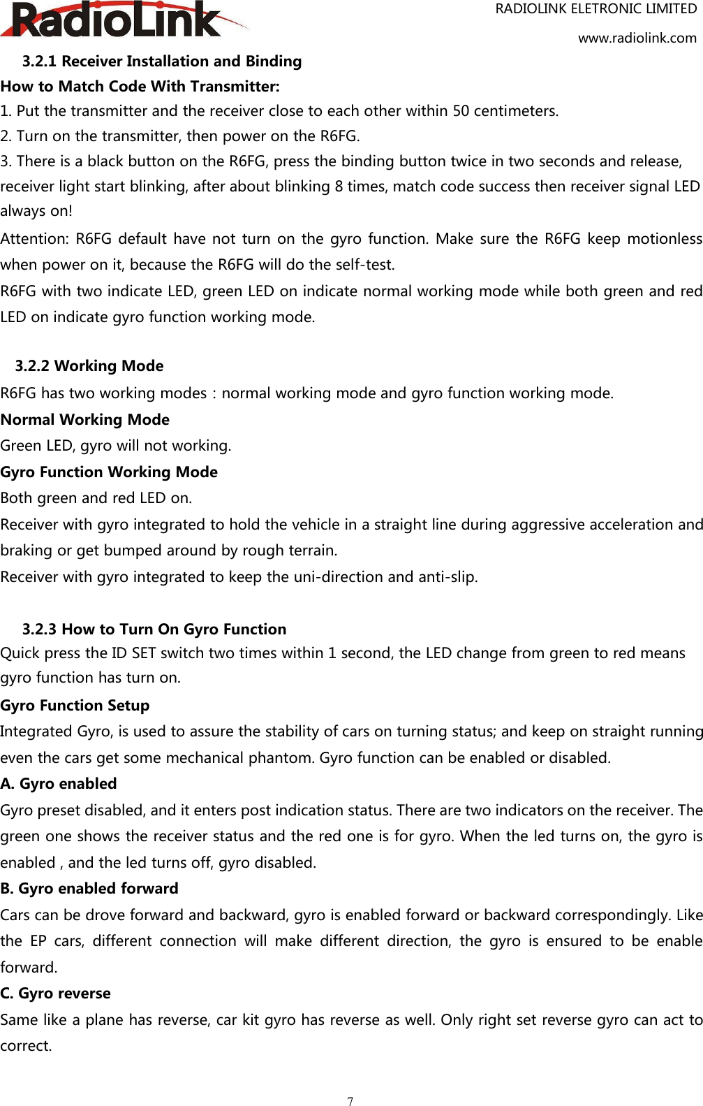 RADIOLINK ELETRONIC LIMITEDwww.radiolink.com73.2.1 Receiver Installation and BindingHow to Match Code With Transmitter:1. Put the transmitter and the receiver close to each other within 50 centimeters.2. Turn on the transmitter, then power on the R6FG.3. There is a black button on the R6FG, press the binding button twice in two seconds and release,receiver light start blinking, after about blinking 8 times, match code success then receiver signal LEDalways on!Attention: R6FG default have not turn on the gyro function. Make sure the R6FG keep motionlesswhen power on it, because the R6FG will do the self-test.R6FG with two indicate LED, green LED on indicate normal working mode while both green and redLED on indicate gyro function working mode.3.2.2 Working ModeR6FG has two working modes：normal working mode and gyro function working mode.Normal Working ModeGreen LED, gyro will not working.Gyro Function Working ModeBoth green and red LED on.Receiver with gyro integrated to hold the vehicle in a straight line during aggressive acceleration andbraking or get bumped around by rough terrain.Receiver with gyro integrated to keep the uni-direction and anti-slip.3.2.3 How to Turn On Gyro FunctionQuick press the ID SET switch two times within 1 second, the LED change from green to red meansgyro function has turn on.Gyro Function SetupIntegrated Gyro, is used to assure the stability of cars on turning status; and keep on straight runningeven the cars get some mechanical phantom. Gyro function can be enabled or disabled.A. Gyro enabledGyro preset disabled, and it enters post indication status. There are two indicators on the receiver. Thegreen one shows the receiver status and the red one is for gyro. When the led turns on, the gyro isenabled , and the led turns off, gyro disabled.B. Gyro enabled forwardCars can be drove forward and backward, gyro is enabled forward or backward correspondingly. Likethe EP cars, different connection will make different direction, the gyro is ensured to be enableforward.C. Gyro reverseSame like a plane has reverse, car kit gyro has reverse as well. Only right set reverse gyro can act tocorrect.