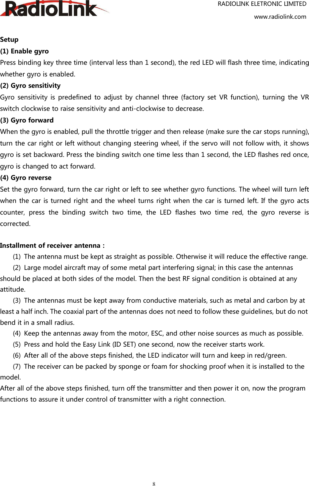RADIOLINK ELETRONIC LIMITEDwww.radiolink.com8Setup(1) Enable gyroPress binding key three time (interval less than 1 second), the red LED will flash three time, indicatingwhether gyro is enabled.(2) Gyro sensitivityGyro sensitivity is predefined to adjust by channel three (factory set VR function), turning the VRswitch clockwise to raise sensitivity and anti-clockwise to decrease.(3) Gyro forwardWhen the gyro is enabled, pull the throttle trigger and then release (make sure the car stops running),turn the car right or left without changing steering wheel, if the servo will not follow with, it showsgyro is set backward. Press the binding switch one time less than 1 second, the LED flashes red once,gyro is changed to act forward.(4) Gyro reverseSet the gyro forward, turn the car right or left to see whether gyro functions. The wheel will turn leftwhen the car is turned right and the wheel turns right when the car is turned left. If the gyro actscounter, press the binding switch two time, the LED flashes two time red, the gyro reverse iscorrected.Installment of receiver antenna：(1) The antenna must be kept as straight as possible. Otherwise it will reduce the effective range.(2) Large model aircraft may of some metal part interfering signal; in this case the antennasshould be placed at both sides of the model. Then the best RF signal condition is obtained at anyattitude.(3) The antennas must be kept away from conductive materials, such as metal and carbon by atleast a half inch. The coaxial part of the antennas does not need to follow these guidelines, but do notbend it in a small radius.(4) Keep the antennas away from the motor, ESC, and other noise sources as much as possible.(5) Press and hold the Easy Link (ID SET) one second, now the receiver starts work.(6) After all of the above steps finished, the LED indicator will turn and keep in red/green.(7) The receiver can be packed by sponge or foam for shocking proof when it is installed to themodel.After all of the above steps finished, turn off the transmitter and then power it on, now the programfunctions to assure it under control of transmitter with a right connection.