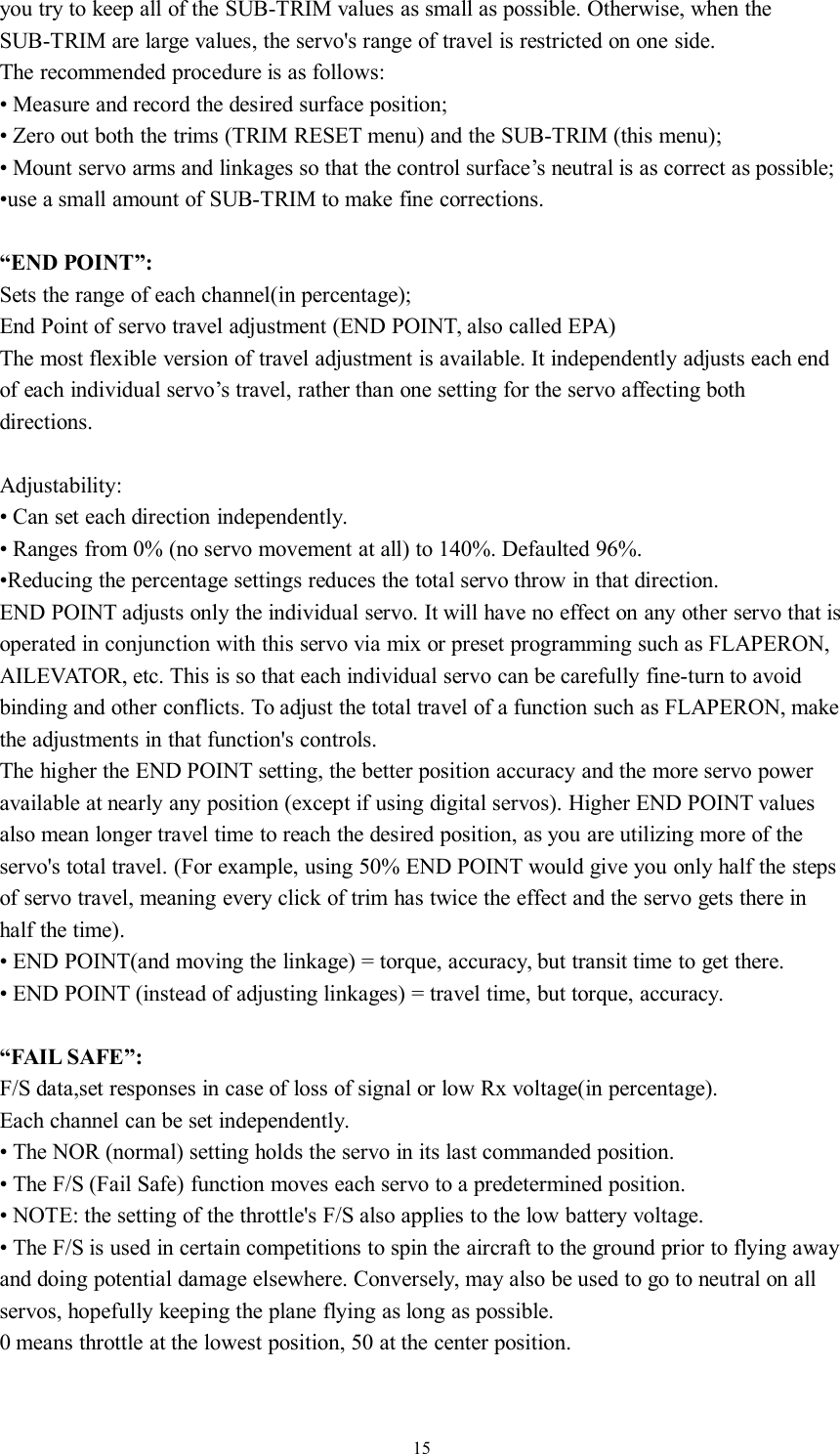 15you try to keep all of the SUB-TRIM values as small as possible. Otherwise, when theSUB-TRIM are large values, the servo&apos;s range of travel is restricted on one side.The recommended procedure is as follows:• Measure and record the desired surface position;• Zero out both the trims (TRIM RESET menu) and the SUB-TRIM (this menu);• Mount servo arms and linkages so that the control surface’s neutral is as correct as possible;•use a small amount of SUB-TRIM to make fine corrections.“END POINT”:Sets the range of each channel(in percentage);End Point of servo travel adjustment (END POINT, also called EPA)The most flexible version of travel adjustment is available. It independently adjusts each endof each individual servo’s travel, rather than one setting for the servo affecting bothdirections.Adjustability:• Can set each direction independently.• Ranges from 0% (no servo movement at all) to 140%. Defaulted 96%.•Reducing the percentage settings reduces the total servo throw in that direction.END POINT adjusts only the individual servo. It will have no effect on any other servo that isoperated in conjunction with this servo via mix or preset programming such as FLAPERON,AILEVATOR, etc. This is so that each individual servo can be carefully fine-turn to avoidbinding and other conflicts. To adjust the total travel of a function such as FLAPERON, makethe adjustments in that function&apos;s controls.The higher the END POINT setting, the better position accuracy and the more servo poweravailable at nearly any position (except if using digital servos). Higher END POINT valuesalso mean longer travel time to reach the desired position, as you are utilizing more of theservo&apos;s total travel. (For example, using 50% END POINT would give you only half the stepsof servo travel, meaning every click of trim has twice the effect and the servo gets there inhalf the time).• END POINT(and moving the linkage) = torque, accuracy, but transit time to get there.• END POINT (instead of adjusting linkages) = travel time, but torque, accuracy.“FAIL SAFE”:F/S data,set responses in case of loss of signal or low Rx voltage(in percentage).Each channel can be set independently.• The NOR (normal) setting holds the servo in its last commanded position.• The F/S (Fail Safe) function moves each servo to a predetermined position.• NOTE: the setting of the throttle&apos;s F/S also applies to the low battery voltage.• The F/S is used in certain competitions to spin the aircraft to the ground prior to flying awayand doing potential damage elsewhere. Conversely, may also be used to go to neutral on allservos, hopefully keeping the plane flying as long as possible.0 means throttle at the lowest position, 50 at the center position.