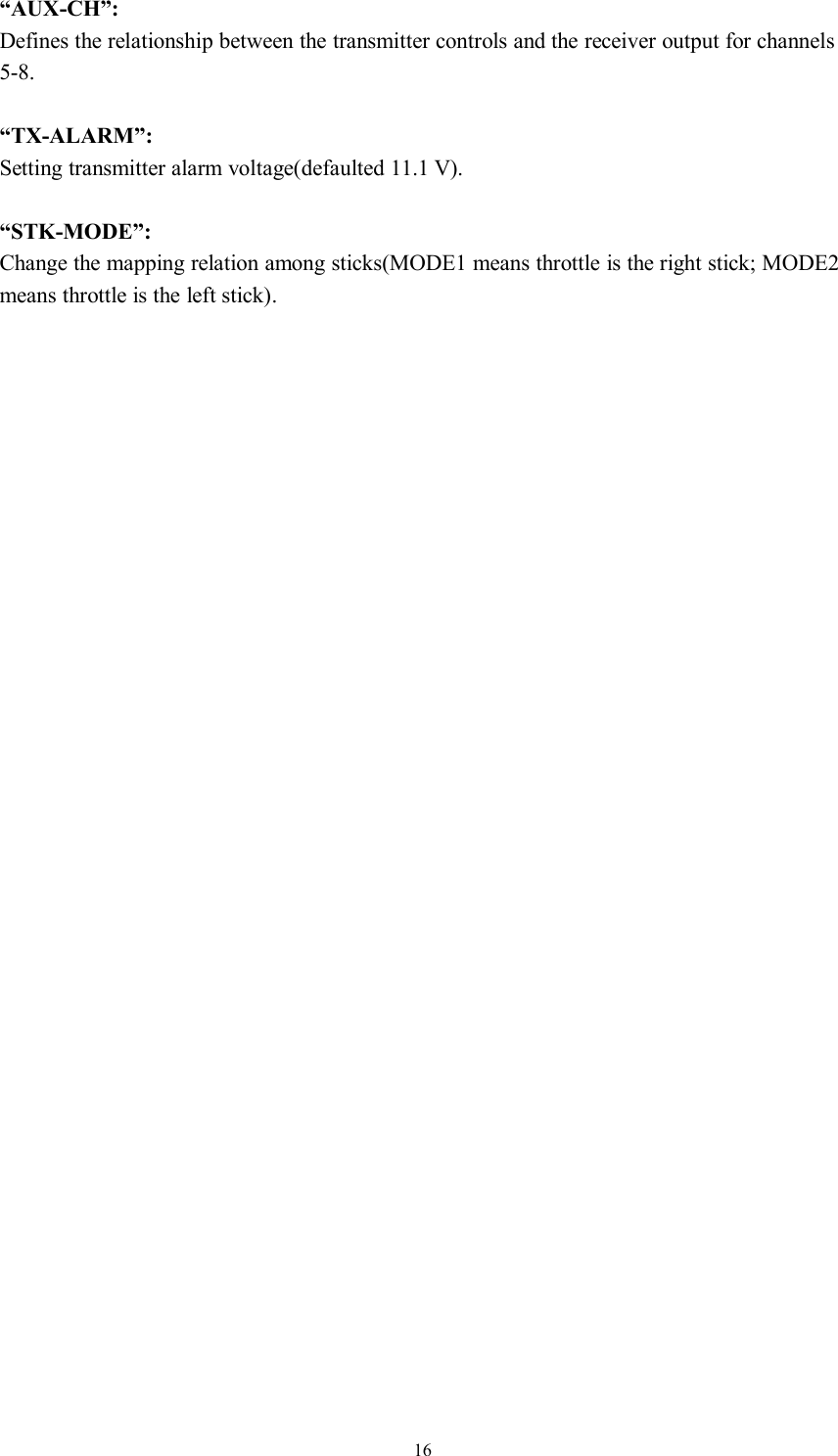 16“AUX-CH”:Defines the relationship between the transmitter controls and the receiver output for channels5-8.“TX-ALARM”:Setting transmitter alarm voltage(defaulted 11.1 V).“STK-MODE”:Change the mapping relation among sticks(MODE1 means throttle is the right stick; MODE2means throttle is the left stick).