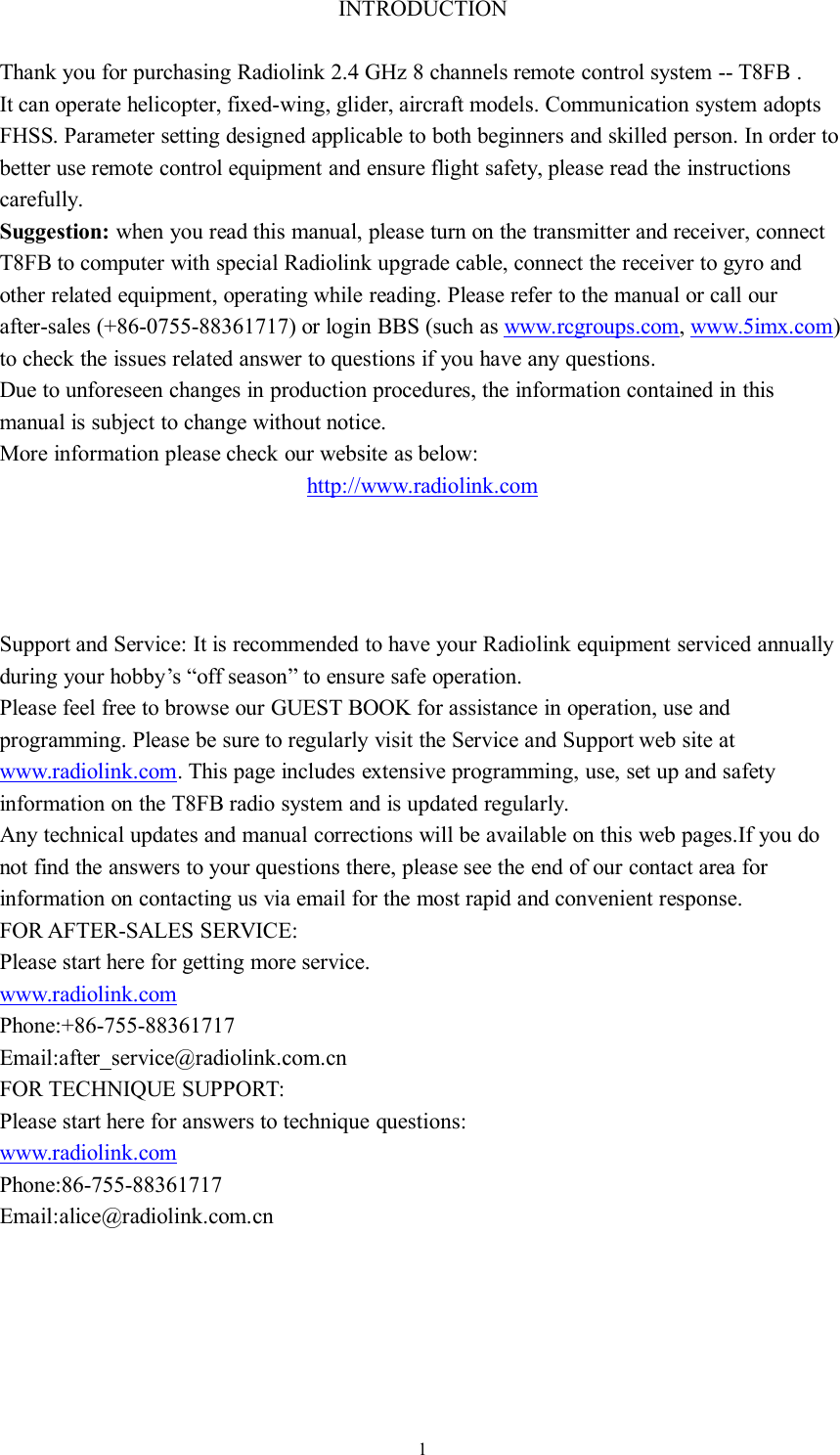 1INTRODUCTIONThank you for purchasing Radiolink 2.4 GHz 8 channels remote control system -- T8FB .It can operate helicopter, fixed-wing, glider, aircraft models. Communication system adoptsFHSS. Parameter setting designed applicable to both beginners and skilled person. In order tobetter use remote control equipment and ensure flight safety, please read the instructionscarefully.Suggestion: when you read this manual, please turn on the transmitter and receiver, connectT8FB to computer with special Radiolink upgrade cable, connect the receiver to gyro andother related equipment, operating while reading. Please refer to the manual or call ourafter-sales (+86-0755-88361717) or login BBS (such as www.rcgroups.com,www.5imx.com)to check the issues related answer to questions if you have any questions.Due to unforeseen changes in production procedures, the information contained in thismanual is subject to change without notice.More information please check our website as below:http://www.radiolink.comSupport and Service: It is recommended to have your Radiolink equipment serviced annuallyduring your hobby’s “off season” to ensure safe operation.Please feel free to browse our GUEST BOOK for assistance in operation, use andprogramming. Please be sure to regularly visit the Service and Support web site atwww.radiolink.com. This page includes extensive programming, use, set up and safetyinformation on the T8FB radio system and is updated regularly.Any technical updates and manual corrections will be available on this web pages.If you donot find the answers to your questions there, please see the end of our contact area forinformation on contacting us via email for the most rapid and convenient response.FOR AFTER-SALES SERVICE:Please start here for getting more service.www.radiolink.comPhone:+86-755-88361717Email:after_service@radiolink.com.cnFOR TECHNIQUE SUPPORT:Please start here for answers to technique questions:www.radiolink.comPhone:86-755-88361717Email:alice@radiolink.com.cn