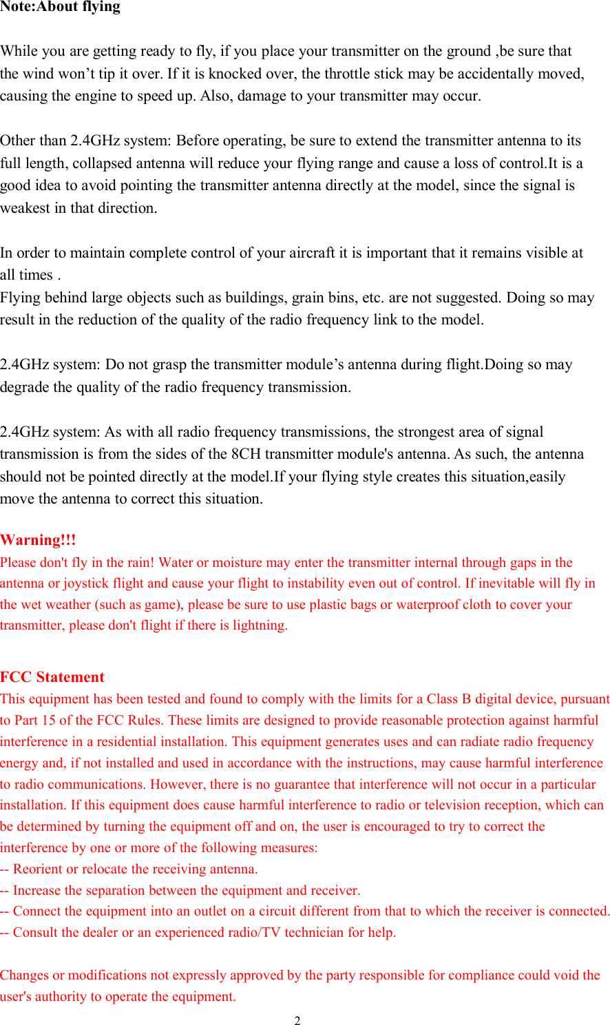 2Note:About flyingWhile you are getting ready to fly, if you place your transmitter on the ground ,be sure thatthe wind won’t tip it over. If it is knocked over, the throttle stick may be accidentally moved,causing the engine to speed up. Also, damage to your transmitter may occur.Other than 2.4GHz system: Before operating, be sure to extend the transmitter antenna to itsfull length, collapsed antenna will reduce your flying range and cause a loss of control.It is agood idea to avoid pointing the transmitter antenna directly at the model, since the signal isweakest in that direction.In order to maintain complete control of your aircraft it is important that it remains visible atall times .Flying behind large objects such as buildings, grain bins, etc. are not suggested. Doing so mayresult in the reduction of the quality of the radio frequency link to the model.2.4GHz system: Do not grasp the transmitter module’s antenna during flight.Doing so maydegrade the quality of the radio frequency transmission.2.4GHz system: As with all radio frequency transmissions, the strongest area of signaltransmission is from the sides of the 8CH transmitter module&apos;s antenna. As such, the antennashould not be pointed directly at the model.If your flying style creates this situation,easilymove the antenna to correct this situation.Warning!!!Please don&apos;t fly in the rain! Water or moisture may enter the transmitter internal through gaps in the antenna or joystick flight and cause your flight to instability even out of control. If inevitable will fly in the wet weather (such as game), please be sure to use plastic bags or waterproof cloth to cover your transmitter, please don&apos;t flight if there is lightning.FCC StatementThis equipment has been tested and found to comply with the limits for a Class B digital device, pursuant to Part 15 of the FCC Rules. These limits are designed to provide reasonable protection against harmful interference in a residential installation. This equipment generates uses and can radiate radio frequency energy and, if not installed and used in accordance with the instructions, may cause harmful interference to radio communications. However, there is no guarantee that interference will not occur in a particular installation. If this equipment does cause harmful interference to radio or television reception, which can be determined by turning the equipment off and on, the user is encouraged to try to correct the interference by one or more of the following measures:-- Reorient or relocate the receiving antenna.  -- Increase the separation between the equipment and receiver.   -- Connect the equipment into an outlet on a circuit different from that to which the receiver is connected.  -- Consult the dealer or an experienced radio/TV technician for help.Changes or modifications not expressly approved by the party responsible for compliance could void the user&apos;s authority to operate the equipment.