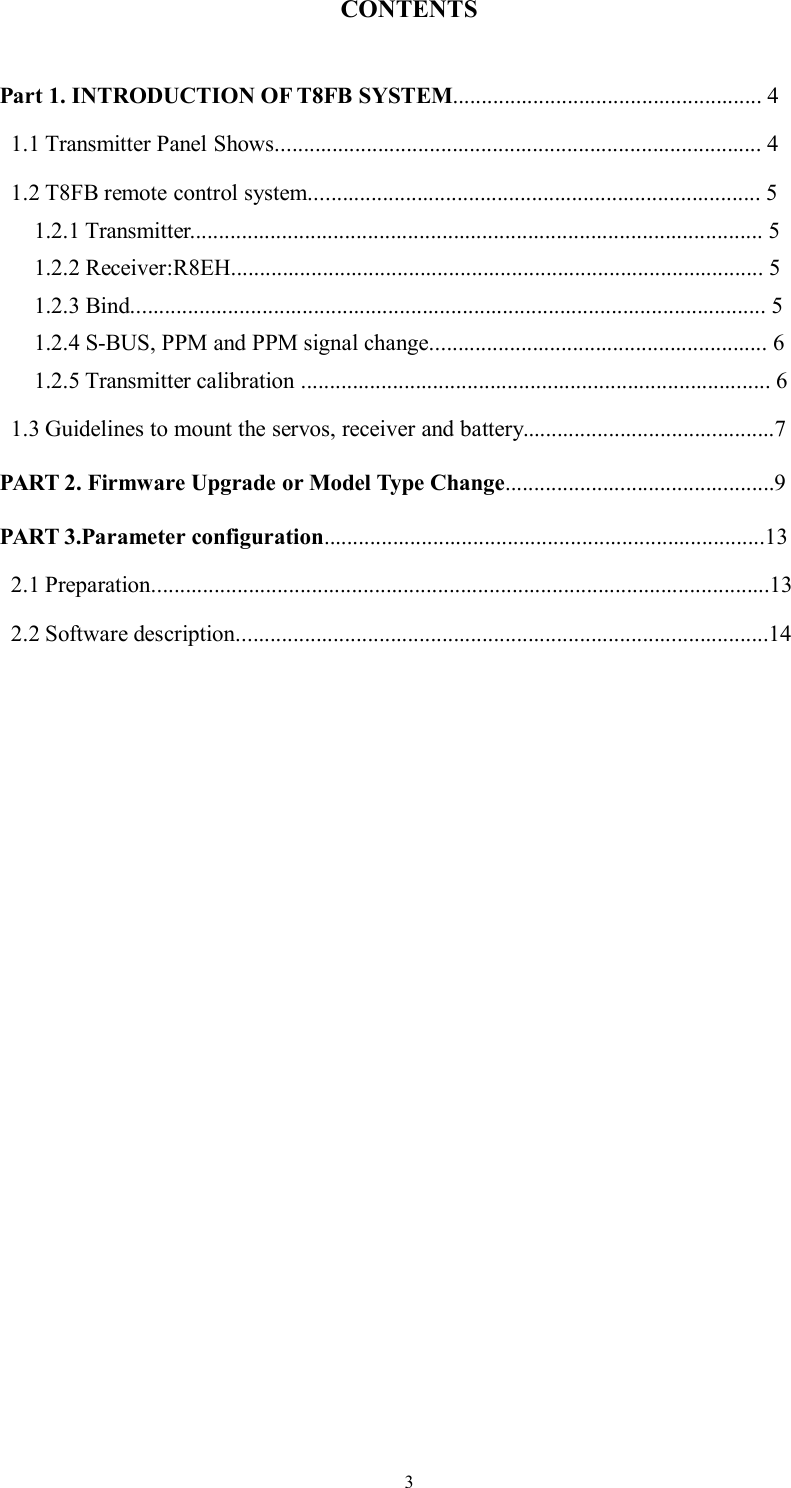 3CONTENTSPart 1. INTRODUCTION OF T8FB SYSTEM...................................................... 41.1 Transmitter Panel Shows..................................................................................... 41.2 T8FB remote control system............................................................................... 51.2.1 Transmitter.................................................................................................... 51.2.2 Receiver:R8EH............................................................................................. 51.2.3 Bind............................................................................................................... 51.2.4 S-BUS, PPM and PPM signal change........................................................... 61.2.5 Transmitter calibration .................................................................................. 61.3 Guidelines to mount the servos, receiver and battery............................................7PART 2. Firmware Upgrade or Model Type Change...............................................9PART 3.Parameter configuration.............................................................................132.1 Preparation............................................................................................................132.2 Software description.............................................................................................14