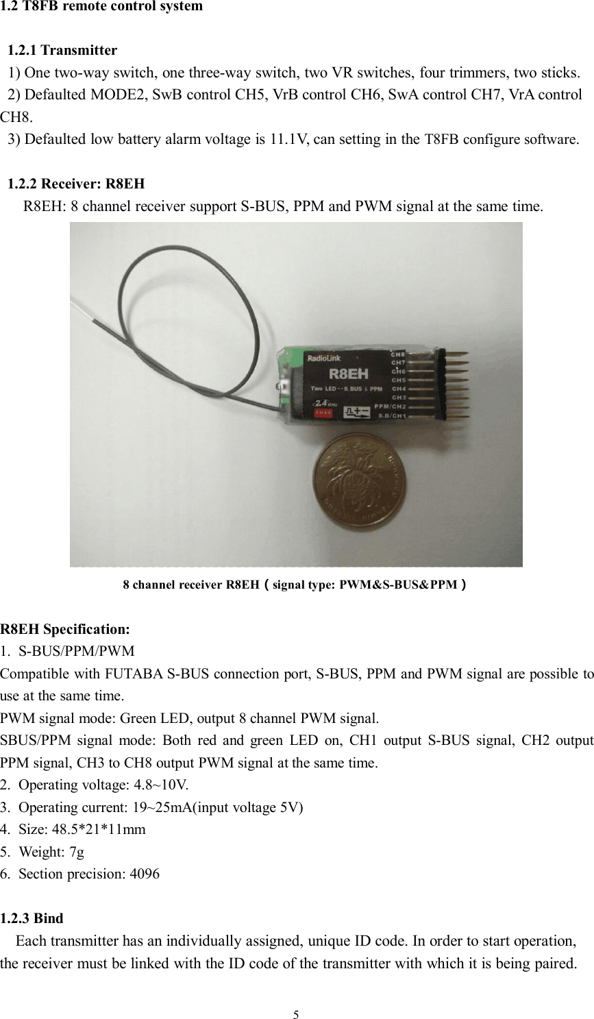 51.2 T8FB remote control system1.2.1 Transmitter1) One two-way switch, one three-way switch, two VR switches, four trimmers, two sticks.2) Defaulted MODE2, SwB control CH5, VrB control CH6, SwA control CH7, VrA controlCH8.3) Defaulted low battery alarm voltage is 11.1V, can setting in the T8FB configure software.1.2.2 Receiver: R8EHR8EH: 8 channel receiver support S-BUS, PPM and PWM signal at the same time.8 channel receiver R8EH（signal type: PWM&amp;S-BUS&amp;PPM）R8EH Specification:1. S-BUS/PPM/PWMCompatible with FUTABA S-BUS connection port, S-BUS, PPM and PWM signal are possible touse at the same time.PWM signal mode: Green LED, output 8 channel PWM signal.SBUS/PPM signal mode: Both red and green LED on, CH1 output S-BUS signal, CH2 outputPPM signal, CH3 to CH8 output PWM signal at the same time.2. Operating voltage: 4.8~10V.3. Operating current: 19~25mA(input voltage 5V)4. Size: 48.5*21*11mm5. Weight: 7g6. Section precision: 40961.2.3 BindEach transmitter has an individually assigned, unique ID code. In order to start operation,the receiver must be linked with the ID code of the transmitter with which it is being paired.