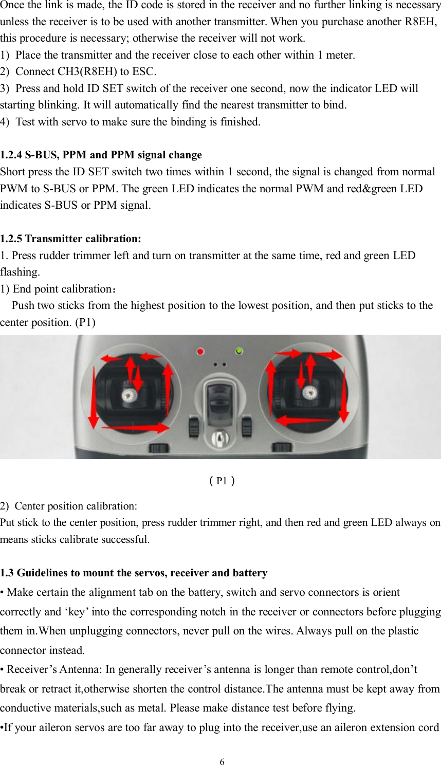 6Once the link is made, the ID code is stored in the receiver and no further linking is necessaryunless the receiver is to be used with another transmitter. When you purchase another R8EH,this procedure is necessary; otherwise the receiver will not work.1) Place the transmitter and the receiver close to each other within 1 meter.2) Connect CH3(R8EH) to ESC.3) Press and hold ID SET switch of the receiver one second, now the indicator LED willstarting blinking. It will automatically find the nearest transmitter to bind.4) Test with servo to make sure the binding is finished.1.2.4 S-BUS, PPM and PPM signal changeShort press the ID SET switch two times within 1 second, the signal is changed from normalPWM to S-BUS or PPM. The green LED indicates the normal PWM and red&amp;green LEDindicates S-BUS or PPM signal.1.2.5 Transmitter calibration:1. Press rudder trimmer left and turn on transmitter at the same time, red and green LEDflashing.1) End point calibration：Push two sticks from the highest position to the lowest position, and then put sticks to thecenter position. (P1)（P1）2) Center position calibration:Put stick to the center position, press rudder trimmer right, and then red and green LED always onmeans sticks calibrate successful.1.3 Guidelines to mount the servos, receiver and battery• Make certain the alignment tab on the battery, switch and servo connectors is orientcorrectly and ‘key’ into the corresponding notch in the receiver or connectors before pluggingthem in.When unplugging connectors, never pull on the wires. Always pull on the plasticconnector instead.• Receiver’s Antenna: In generally receiver’s antenna is longer than remote control,don’tbreak or retract it,otherwise shorten the control distance.The antenna must be kept away fromconductive materials,such as metal. Please make distance test before flying.•If your aileron servos are too far away to plug into the receiver,use an aileron extension cord