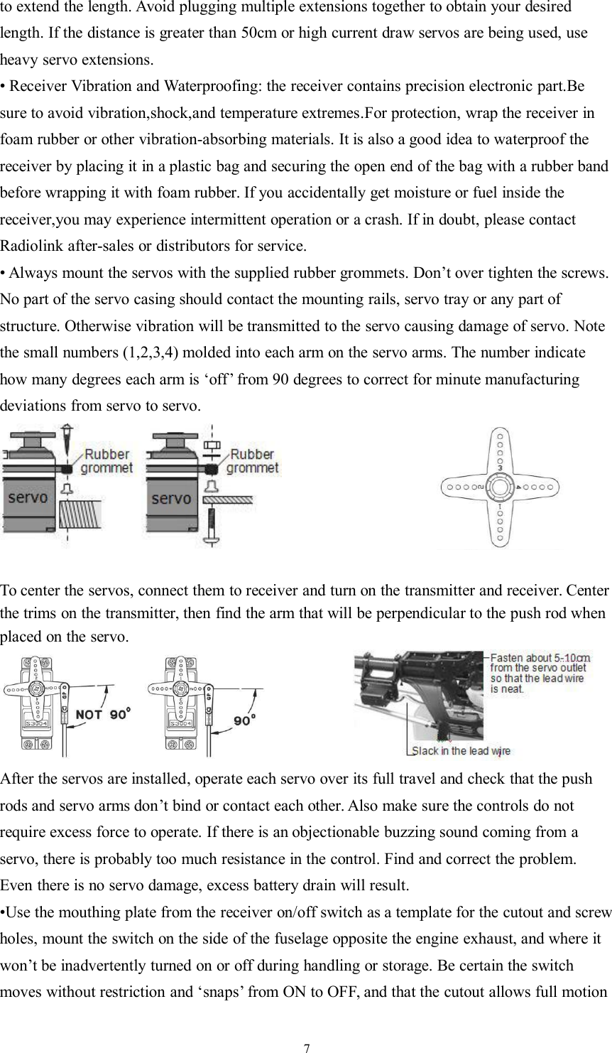 7to extend the length. Avoid plugging multiple extensions together to obtain your desiredlength. If the distance is greater than 50cm or high current draw servos are being used, useheavy servo extensions.• Receiver Vibration and Waterproofing: the receiver contains precision electronic part.Besure to avoid vibration,shock,and temperature extremes.For protection, wrap the receiver infoam rubber or other vibration-absorbing materials. It is also a good idea to waterproof thereceiver by placing it in a plastic bag and securing the open end of the bag with a rubber bandbefore wrapping it with foam rubber. If you accidentally get moisture or fuel inside thereceiver,you may experience intermittent operation or a crash. If in doubt, please contactRadiolink after-sales or distributors for service.• Always mount the servos with the supplied rubber grommets. Don’t over tighten the screws.No part of the servo casing should contact the mounting rails, servo tray or any part ofstructure. Otherwise vibration will be transmitted to the servo causing damage of servo. Notethe small numbers (1,2,3,4) molded into each arm on the servo arms. The number indicatehow many degrees each arm is ‘off’ from 90 degrees to correct for minute manufacturingdeviations from servo to servo.To center the servos, connect them to receiver and turn on the transmitter and receiver. Centerthe trims on the transmitter, then find the arm that will be perpendicular to the push rod whenplaced on the servo.After the servos are installed, operate each servo over its full travel and check that the pushrods and servo arms don’t bind or contact each other. Also make sure the controls do notrequire excess force to operate. If there is an objectionable buzzing sound coming from aservo, there is probably too much resistance in the control. Find and correct the problem.Even there is no servo damage, excess battery drain will result.•Use the mouthing plate from the receiver on/off switch as a template for the cutout and screwholes, mount the switch on the side of the fuselage opposite the engine exhaust, and where itwon’t be inadvertently turned on or off during handling or storage. Be certain the switchmoves without restriction and ‘snaps’ from ON to OFF, and that the cutout allows full motion