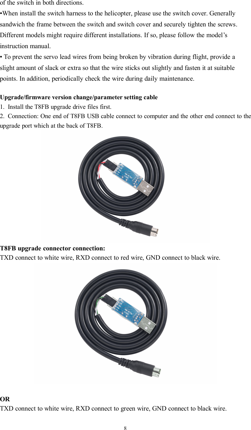 8of the switch in both directions.•When install the switch harness to the helicopter, please use the switch cover. Generallysandwich the frame between the switch and switch cover and securely tighten the screws.Different models might require different installations. If so, please follow the model’sinstruction manual.• To prevent the servo lead wires from being broken by vibration during flight, provide aslight amount of slack or extra so that the wire sticks out slightly and fasten it at suitablepoints. In addition, periodically check the wire during daily maintenance.Upgrade/firmware version change/parameter setting cable1. Install the T8FB upgrade drive files first.2. Connection: One end of T8FB USB cable connect to computer and the other end connect to theupgrade port which at the back of T8FB.T8FB upgrade connector connection:TXD connect to white wire, RXD connect to red wire, GND connect to black wire.ORTXD connect to white wire, RXD connect to green wire, GND connect to black wire.