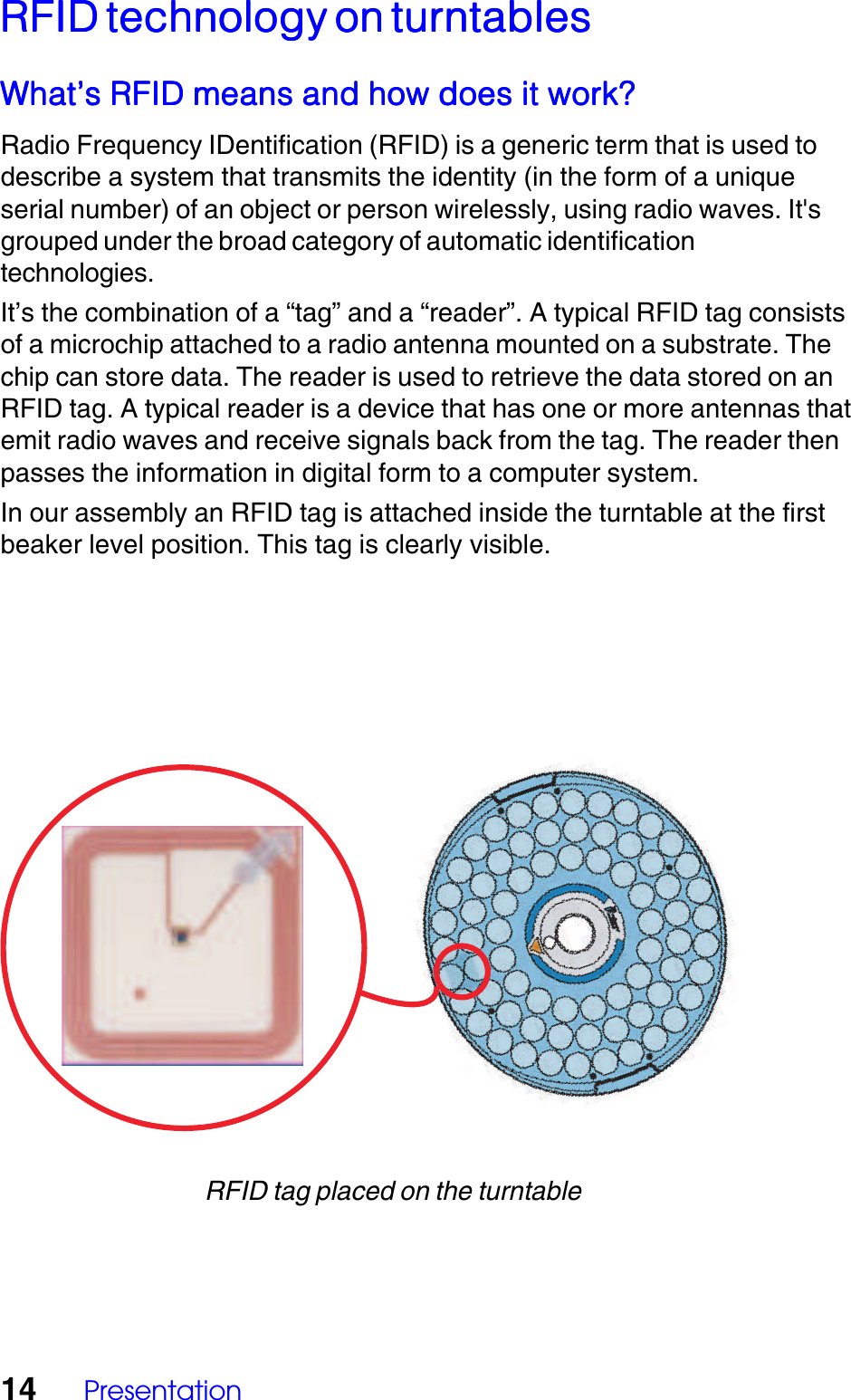 14 PresentationRFID technology on turntablesRFID technology on turntablesRFID technology on turntablesRFID technology on turntablesRFID technology on turntablesWhat&rsquo;s RFID means and how does it work?What&rsquo;s RFID means and how does it work?What&rsquo;s RFID means and how does it work?What&rsquo;s RFID means and how does it work?What&rsquo;s RFID means and how does it work?Radio Frequency IDentification (RFID) is a generic term that is used todescribe a system that transmits the identity (in the form of a uniqueserial number) of an object or person wirelessly, using radio waves. It'sgrouped under the broad category of automatic identificationtechnologies.It&rsquo;s the combination of a &ldquo;tag&rdquo; and a &ldquo;reader&rdquo;. A typical RFID tag consistsof a microchip attached to a radio antenna mounted on a substrate. Thechip can store data. The reader is used to retrieve the data stored on anRFID tag. A typical reader is a device that has one or more antennas thatemit radio waves and receive signals back from the tag. The reader thenpasses the information in digital form to a computer system.In our assembly an RFID tag is attached inside the turntable at the firstbeaker level position. This tag is clearly visible.RFID tag placed on the turntable