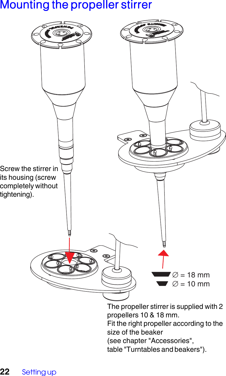 22 Setting up&empty; = 18 mm&empty; = 10 mmThe propeller stirrer is supplied with 2propellers 10 &amp; 18 mm.Fit the right propeller according to thesize of the beaker(see chapter "Accessories",table "Turntables and beakers").Mounting the propeller stirrerMounting the propeller stirrerMounting the propeller stirrerMounting the propeller stirrerMounting the propeller stirrerScrew the stirrer inits housing (screwcompletely withouttightening).