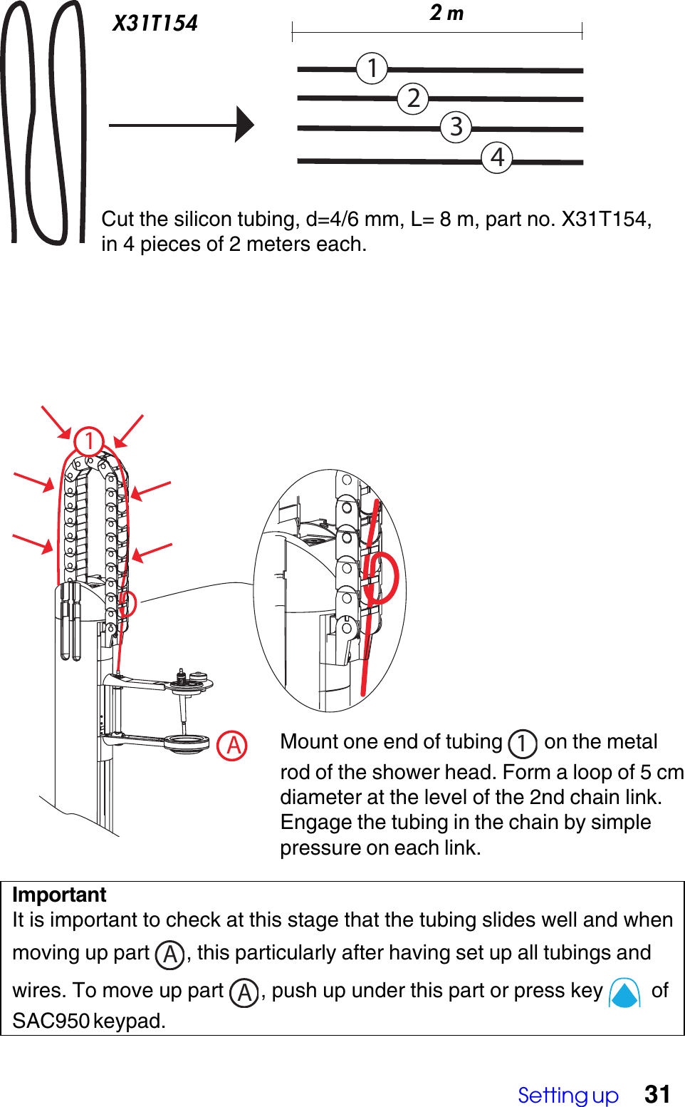 Setting up 31Cut the silicon tubing, d=4/6 mm, L= 8 m, part no. X31T154,in 4 pieces of 2 meters each.1AMount one end of tubing  1 on the metalrod of the shower head. Form a loop of 5 cmdiameter at the level of the 2nd chain link.Engage the tubing in the chain by simplepressure on each link.ImportantIt is important to check at this stage that the tubing slides well and whenmoving up part  A, this particularly after having set up all tubings andwires. To move up part  A, push up under this part or press key    ofSAC950 keypad.1234X31T154 2 m