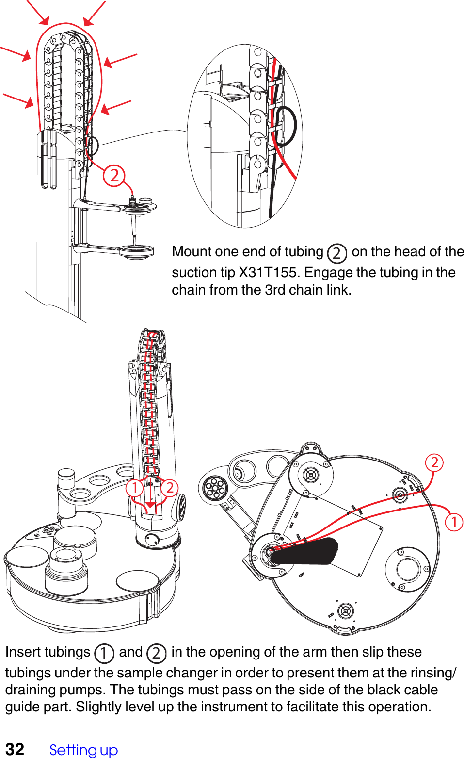32 Setting up121 22Insert tubings  1 and  2 in the opening of the arm then slip thesetubings under the sample changer in order to present them at the rinsing/draining pumps. The tubings must pass on the side of the black cableguide part. Slightly level up the instrument to facilitate this operation.Mount one end of tubing  2 on the head of thesuction tip X31T155. Engage the tubing in thechain from the 3rd chain link.