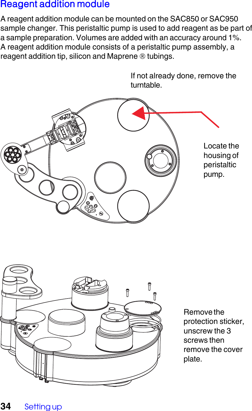 34 Setting upRemove theprotection sticker,unscrew the 3screws thenremove the coverplate.Reagent addition moduleReagent addition moduleReagent addition moduleReagent addition moduleReagent addition moduleA reagent addition module can be mounted on the SAC850 or SAC950sample changer. This peristaltic pump is used to add reagent as be part ofa sample preparation. Volumes are added with an accuracy around 1%.A reagent addition module consists of a peristaltic pump assembly, areagent addition tip, silicon and Maprene  tubings.If not already done, remove theturntable.Locate thehousing ofperistalticpump.