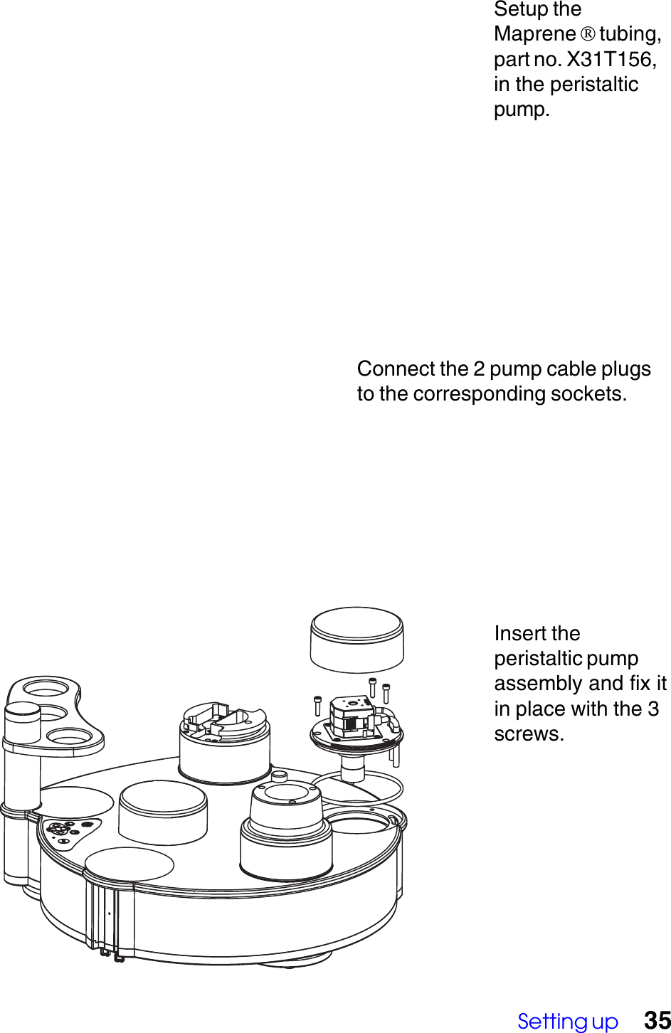 Setting up 35Insert theperistaltic pumpassembly and fix itin place with the 3screws.Connect the 2 pump cable plugsto the corresponding sockets.Setup theMaprene  tubing,part no. X31T156,in the peristalticpump.