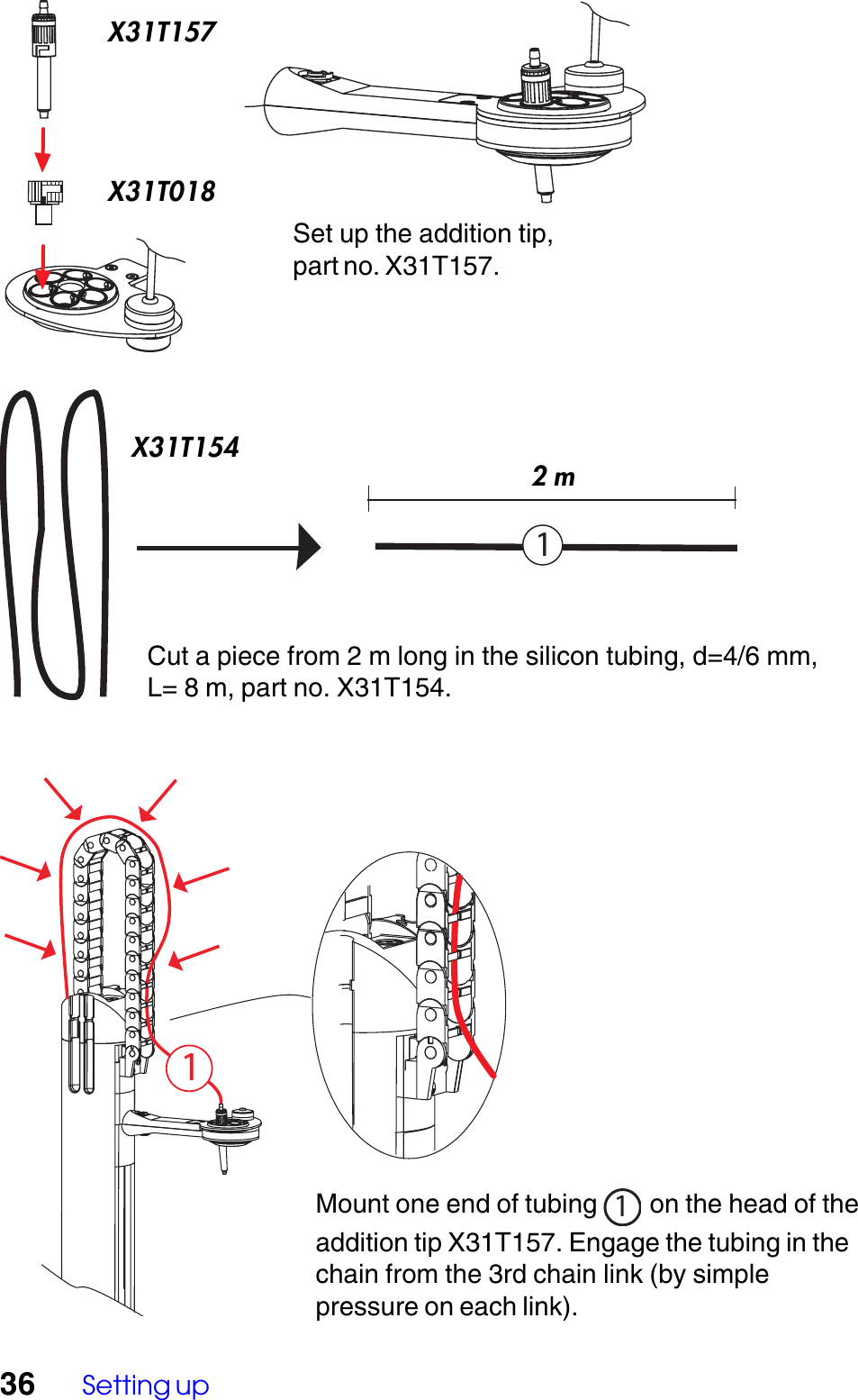 36 Setting upMount one end of tubing 1 on the head of theaddition tip X31T157. Engage the tubing in thechain from the 3rd chain link (by simplepressure on each link).Set up the addition tip,part no. X31T157.Cut a piece from 2 m long in the silicon tubing, d=4/6 mm,L= 8 m, part no. X31T154.11X31T157X31T018X31T1542 m