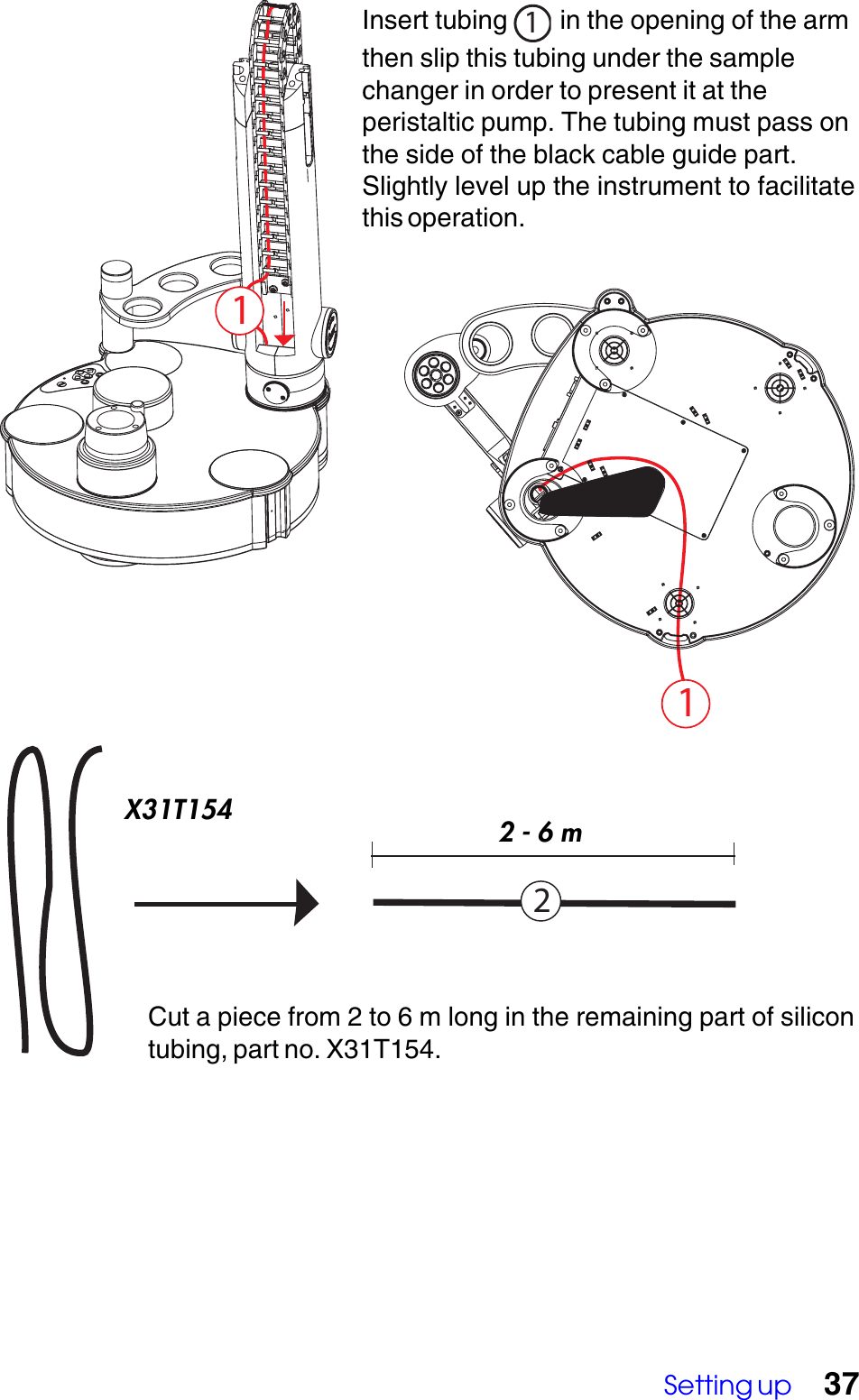 Setting up 372Cut a piece from 2 to 6 m long in the remaining part of silicontubing, part no. X31T154.11Insert tubing  1 in the opening of the armthen slip this tubing under the samplechanger in order to present it at theperistaltic pump. The tubing must pass onthe side of the black cable guide part.Slightly level up the instrument to facilitatethis operation.X31T1542 - 6 m