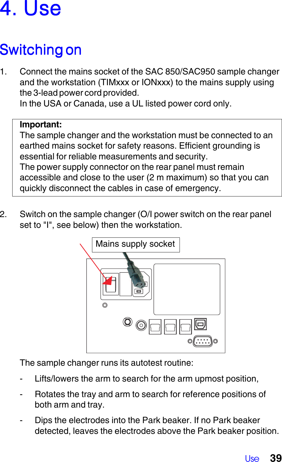 Use 39The sample changer runs its autotest routine:- Lifts/lowers the arm to search for the arm upmost position,- Rotates the tray and arm to search for reference positions ofboth arm and tray.- Dips the electrodes into the Park beaker. If no Park beakerdetected, leaves the electrodes above the Park beaker position.4. Use4. Use4. Use4. Use4. UseSwitching onSwitching onSwitching onSwitching onSwitching on1. Connect the mains socket of the SAC 850/SAC950 sample changerand the workstation (TIMxxx or IONxxx) to the mains supply usingthe 3-lead power cord provided.In the USA or Canada, use a UL listed power cord only.Important:The sample changer and the workstation must be connected to anearthed mains socket for safety reasons. Efficient grounding isessential for reliable measurements and security.The power supply connector on the rear panel must remainaccessible and close to the user (2 m maximum) so that you canquickly disconnect the cables in case of emergency.2. Switch on the sample changer (O/I power switch on the rear panelset to "I", see below) then the workstation.Mains supply socket