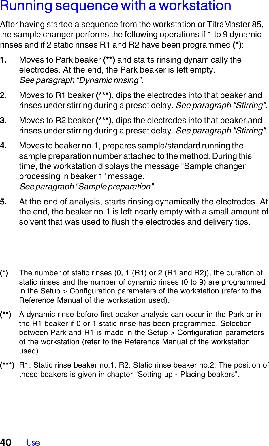 40 UseRunning sequence with a workstationRunning sequence with a workstationRunning sequence with a workstationRunning sequence with a workstationRunning sequence with a workstationAfter having started a sequence from the workstation or TitraMaster 85,the sample changer performs the following operations if 1 to 9 dynamicrinses and if 2 static rinses R1 and R2 have been programmed (*):1. Moves to Park beaker (**) and starts rinsing dynamically theelectrodes. At the end, the Park beaker is left empty.See paragraph "Dynamic rinsing".2. Moves to R1 beaker (***), dips the electrodes into that beaker andrinses under stirring during a preset delay. See paragraph "Stirring".3. Moves to R2 beaker (***), dips the electrodes into that beaker andrinses under stirring during a preset delay. See paragraph "Stirring".4. Moves to beaker no.1, prepares sample/standard running thesample preparation number attached to the method. During thistime, the workstation displays the message "Sample changerprocessing in beaker 1" message.See paragraph "Sample preparation".5. At the end of analysis, starts rinsing dynamically the electrodes. Atthe end, the beaker no.1 is left nearly empty with a small amount ofsolvent that was used to flush the electrodes and delivery tips.(*) The number of static rinses (0, 1 (R1) or 2 (R1 and R2)), the duration ofstatic rinses and the number of dynamic rinses (0 to 9) are programmedin the Setup > Configuration parameters of the workstation (refer to theReference Manual of the workstation used).(**) A dynamic rinse before first beaker analysis can occur in the Park or inthe R1 beaker if 0 or 1 static rinse has been programmed. Selectionbetween Park and R1 is made in the Setup > Configuration parametersof the workstation (refer to the Reference Manual of the workstationused).(***) R1: Static rinse beaker no.1. R2: Static rinse beaker no.2. The position ofthese beakers is given in chapter "Setting up - Placing beakers".