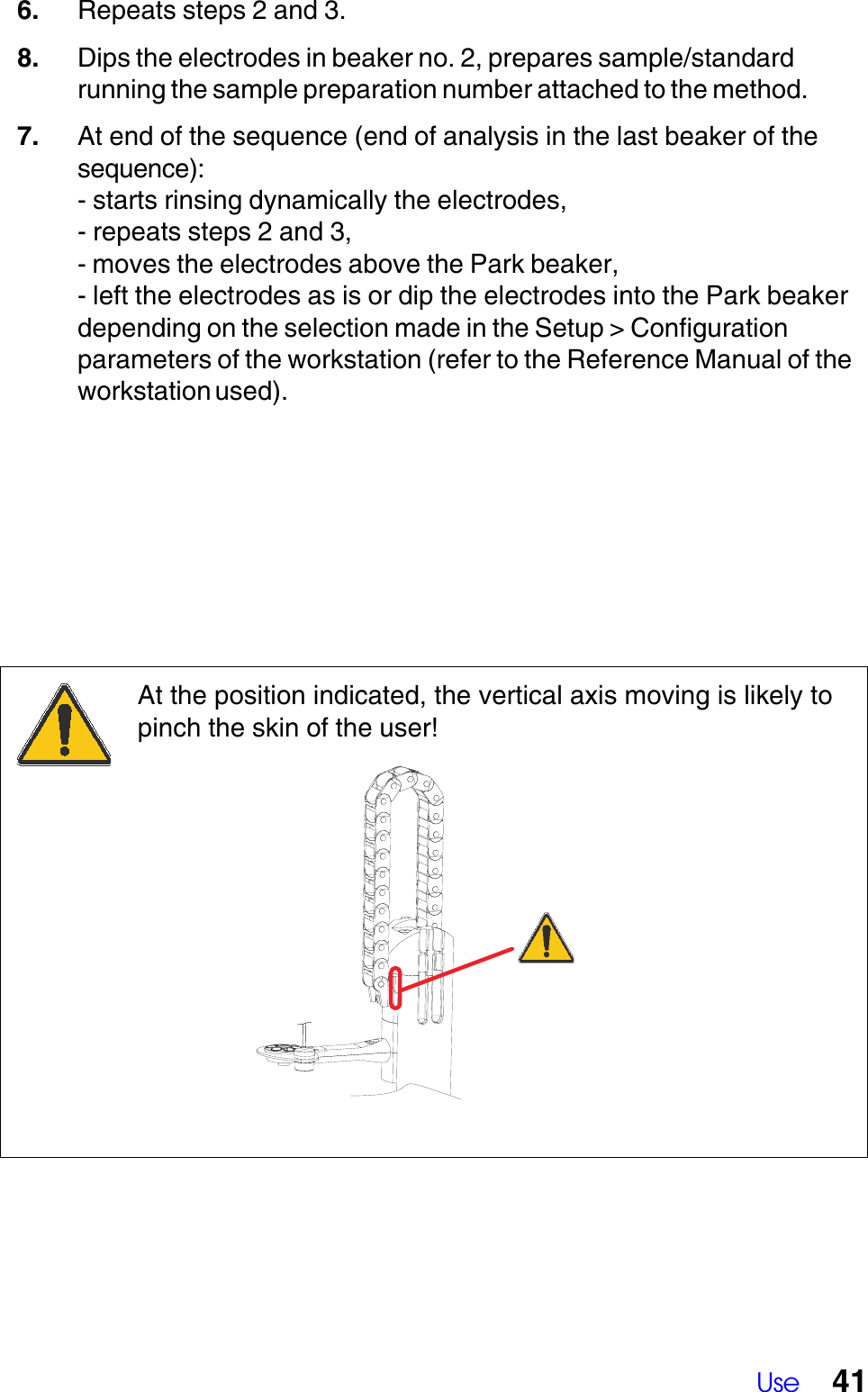 Use 416. Repeats steps 2 and 3.8. Dips the electrodes in beaker no. 2, prepares sample/standardrunning the sample preparation number attached to the method.7. At end of the sequence (end of analysis in the last beaker of thesequence):- starts rinsing dynamically the electrodes,- repeats steps 2 and 3,- moves the electrodes above the Park beaker,- left the electrodes as is or dip the electrodes into the Park beakerdepending on the selection made in the Setup > Configurationparameters of the workstation (refer to the Reference Manual of theworkstation used).At the position indicated, the vertical axis moving is likely topinch the skin of the user!