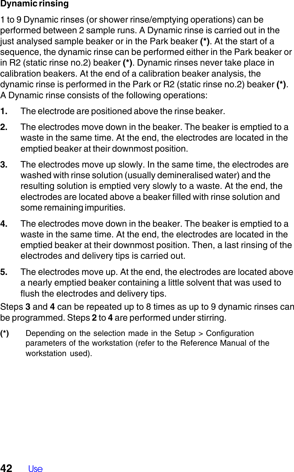 42 UseDynamic rinsing1 to 9 Dynamic rinses (or shower rinse/emptying operations) can beperformed between 2 sample runs. A Dynamic rinse is carried out in thejust analysed sample beaker or in the Park beaker (*). At the start of asequence, the dynamic rinse can be performed either in the Park beaker orin R2 (static rinse no.2) beaker (*). Dynamic rinses never take place incalibration beakers. At the end of a calibration beaker analysis, thedynamic rinse is performed in the Park or R2 (static rinse no.2) beaker (*).A Dynamic rinse consists of the following operations:1. The electrode are positioned above the rinse beaker.2. The electrodes move down in the beaker. The beaker is emptied to awaste in the same time. At the end, the electrodes are located in theemptied beaker at their downmost position.3. The electrodes move up slowly. In the same time, the electrodes arewashed with rinse solution (usually demineralised water) and theresulting solution is emptied very slowly to a waste. At the end, theelectrodes are located above a beaker filled with rinse solution andsome remaining impurities.4. The electrodes move down in the beaker. The beaker is emptied to awaste in the same time. At the end, the electrodes are located in theemptied beaker at their downmost position. Then, a last rinsing of theelectrodes and delivery tips is carried out.5. The electrodes move up. At the end, the electrodes are located abovea nearly emptied beaker containing a little solvent that was used toflush the electrodes and delivery tips.Steps 3 and 4 can be repeated up to 8 times as up to 9 dynamic rinses canbe programmed. Steps 2 to 4 are performed under stirring.(*) Depending on the selection made in the Setup > Configurationparameters of the workstation (refer to the Reference Manual of theworkstation  used).