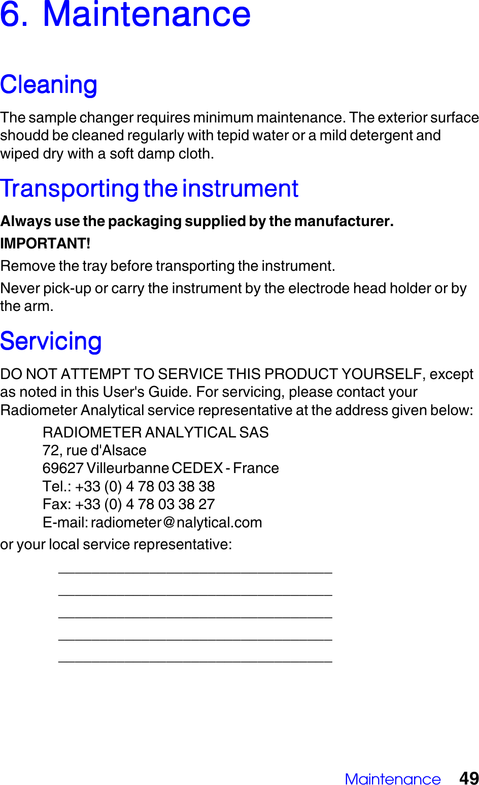 Maintenance 496. Maintenance6. Maintenance6. Maintenance6. Maintenance6. MaintenanceCleaningCleaningCleaningCleaningCleaningThe sample changer requires minimum maintenance. The exterior surfaceshoudd be cleaned regularly with tepid water or a mild detergent andwiped dry with a soft damp cloth.TTTTTransporransporransporransporransporting the instrumentting the instrumentting the instrumentting the instrumentting the instrumentAlways use the packaging supplied by the manufacturer.IMPORTANT!Remove the tray before transporting the instrument.Never pick-up or carry the instrument by the electrode head holder or bythe arm.ServicingServicingServicingServicingServicingDO NOT ATTEMPT TO SERVICE THIS PRODUCT YOURSELF, exceptas noted in this User's Guide. For servicing, please contact yourRadiometer Analytical service representative at the address given below:RADIOMETER ANALYTICAL SAS72, rue d'Alsace69627 Villeurbanne CEDEX - FranceTel.: +33 (0) 4 78 03 38 38Fax: +33 (0) 4 78 03 38 27E-mail: radiometer@nalytical.comor your local service representative:_____________________________________________________________________________________________________________________________________________________________________