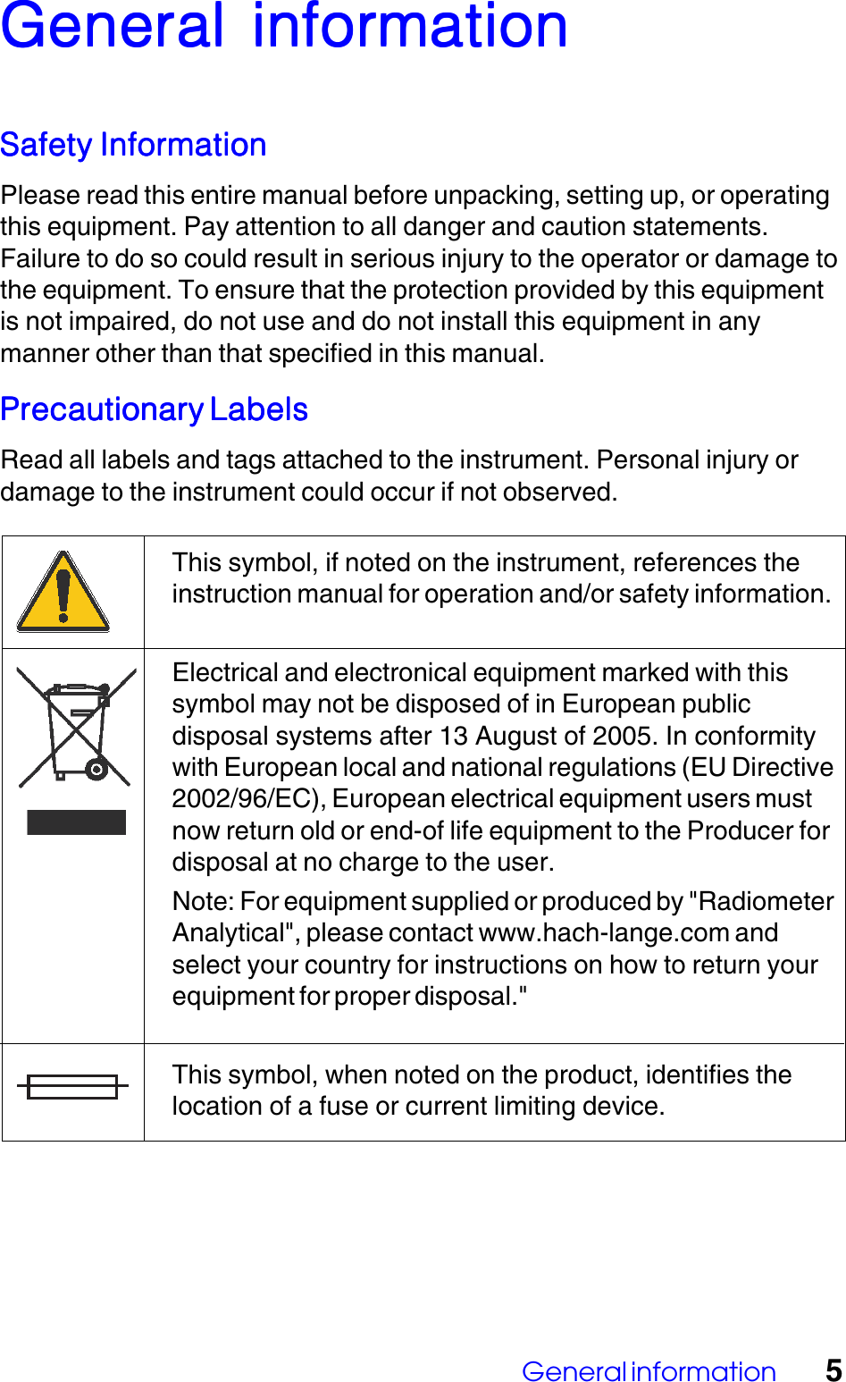General information 5General  inforGeneral  inforGeneral  inforGeneral  inforGeneral  informationmationmationmationmationSafety InformationSafety InformationSafety InformationSafety InformationSafety InformationPlease read this entire manual before unpacking, setting up, or operatingthis equipment. Pay attention to all danger and caution statements.Failure to do so could result in serious injury to the operator or damage tothe equipment. To ensure that the protection provided by this equipmentis not impaired, do not use and do not install this equipment in anymanner other than that specified in this manual.Precautionary LabelsPrecautionary LabelsPrecautionary LabelsPrecautionary LabelsPrecautionary LabelsRead all labels and tags attached to the instrument. Personal injury ordamage to the instrument could occur if not observed.This symbol, if noted on the instrument, references theinstruction manual for operation and/or safety information.Electrical and electronical equipment marked with thissymbol may not be disposed of in European publicdisposal systems after 13 August of 2005. In conformitywith European local and national regulations (EU Directive2002/96/EC), European electrical equipment users mustnow return old or end-of life equipment to the Producer fordisposal at no charge to the user.Note: For equipment supplied or produced by "RadiometerAnalytical", please contact www.hach-lange.com andselect your country for instructions on how to return yourequipment for proper disposal."This symbol, when noted on the product, identifies thelocation of a fuse or current limiting device.
