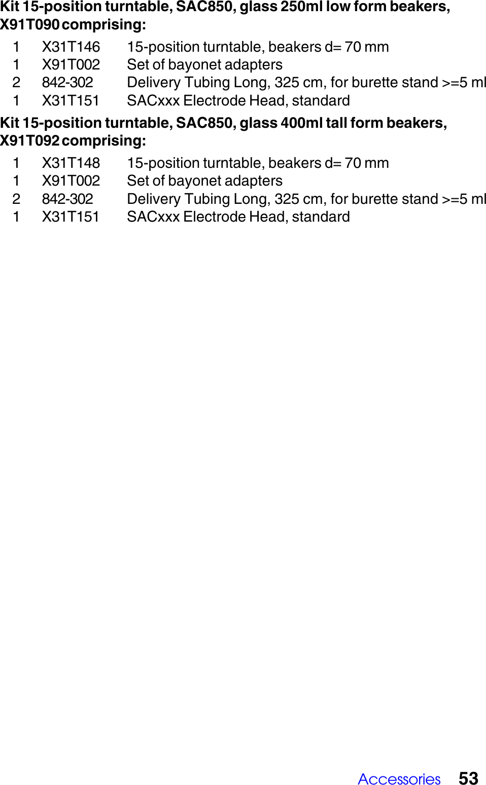 Accessories 53Kit 15-position turntable, SAC850, glass 250ml low form beakers,X91T090 comprising:1 X31T146 15-position turntable, beakers d= 70 mm1 X91T002 Set of bayonet adapters2 842-302 Delivery Tubing Long, 325 cm, for burette stand >=5 ml1 X31T151 SACxxx Electrode Head, standardKit 15-position turntable, SAC850, glass 400ml tall form beakers,X91T092 comprising:1 X31T148 15-position turntable, beakers d= 70 mm1 X91T002 Set of bayonet adapters2 842-302 Delivery Tubing Long, 325 cm, for burette stand >=5 ml1 X31T151 SACxxx Electrode Head, standard