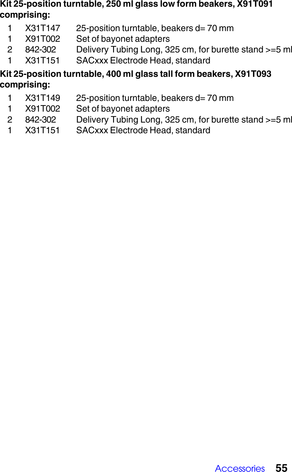 Accessories 55Kit 25-position turntable, 250 ml glass low form beakers, X91T091comprising:1 X31T147 25-position turntable, beakers d= 70 mm1 X91T002 Set of bayonet adapters2 842-302 Delivery Tubing Long, 325 cm, for burette stand >=5 ml1 X31T151 SACxxx Electrode Head, standardKit 25-position turntable, 400 ml glass tall form beakers, X91T093comprising:1 X31T149 25-position turntable, beakers d= 70 mm1 X91T002 Set of bayonet adapters2 842-302 Delivery Tubing Long, 325 cm, for burette stand >=5 ml1 X31T151 SACxxx Electrode Head, standard