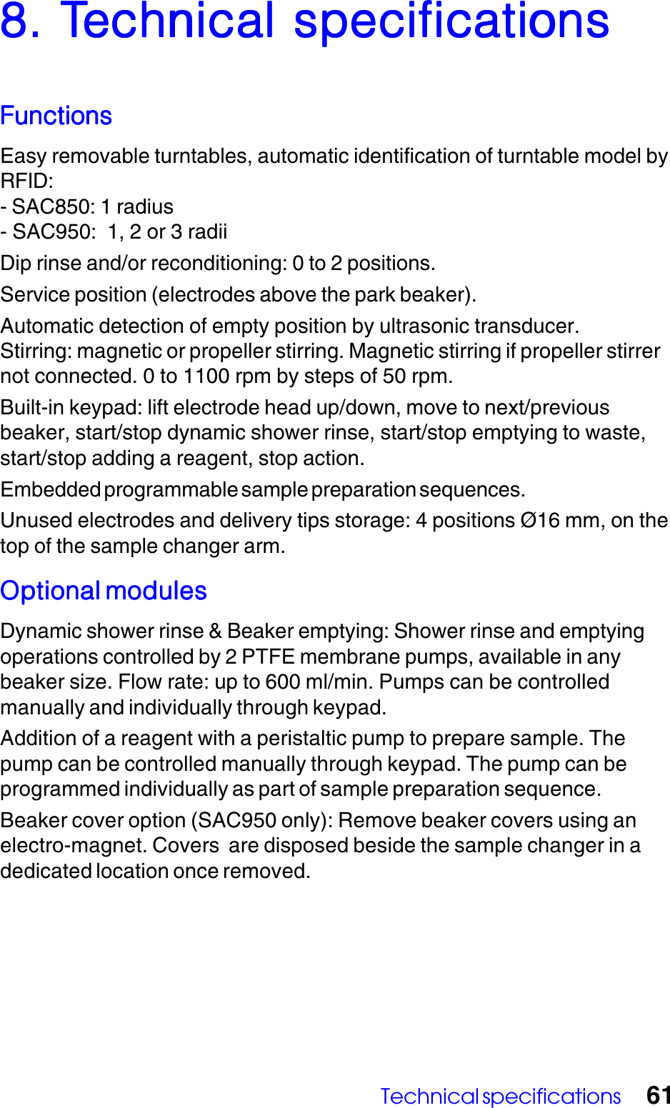 Technical specifications 618. T8. T8. T8. T8. Technical specificationsechnical specificationsechnical specificationsechnical specificationsechnical specificationsFunctionsFunctionsFunctionsFunctionsFunctionsEasy removable turntables, automatic identification of turntable model byRFID:- SAC850: 1 radius- SAC950:  1, 2 or 3 radiiDip rinse and/or reconditioning: 0 to 2 positions.Service position (electrodes above the park beaker).Automatic detection of empty position by ultrasonic transducer.Stirring: magnetic or propeller stirring. Magnetic stirring if propeller stirrernot connected. 0 to 1100 rpm by steps of 50 rpm.Built-in keypad: lift electrode head up/down, move to next/previousbeaker, start/stop dynamic shower rinse, start/stop emptying to waste,start/stop adding a reagent, stop action.Embedded programmable sample preparation sequences.Unused electrodes and delivery tips storage: 4 positions &Oslash;16 mm, on thetop of the sample changer arm.Optional modulesOptional modulesOptional modulesOptional modulesOptional modulesDynamic shower rinse &amp; Beaker emptying: Shower rinse and emptyingoperations controlled by 2 PTFE membrane pumps, available in anybeaker size. Flow rate: up to 600 ml/min. Pumps can be controlledmanually and individually through keypad.Addition of a reagent with a peristaltic pump to prepare sample. Thepump can be controlled manually through keypad. The pump can beprogrammed individually as part of sample preparation sequence.Beaker cover option (SAC950 only): Remove beaker covers using anelectro-magnet. Covers  are disposed beside the sample changer in adedicated location once removed.