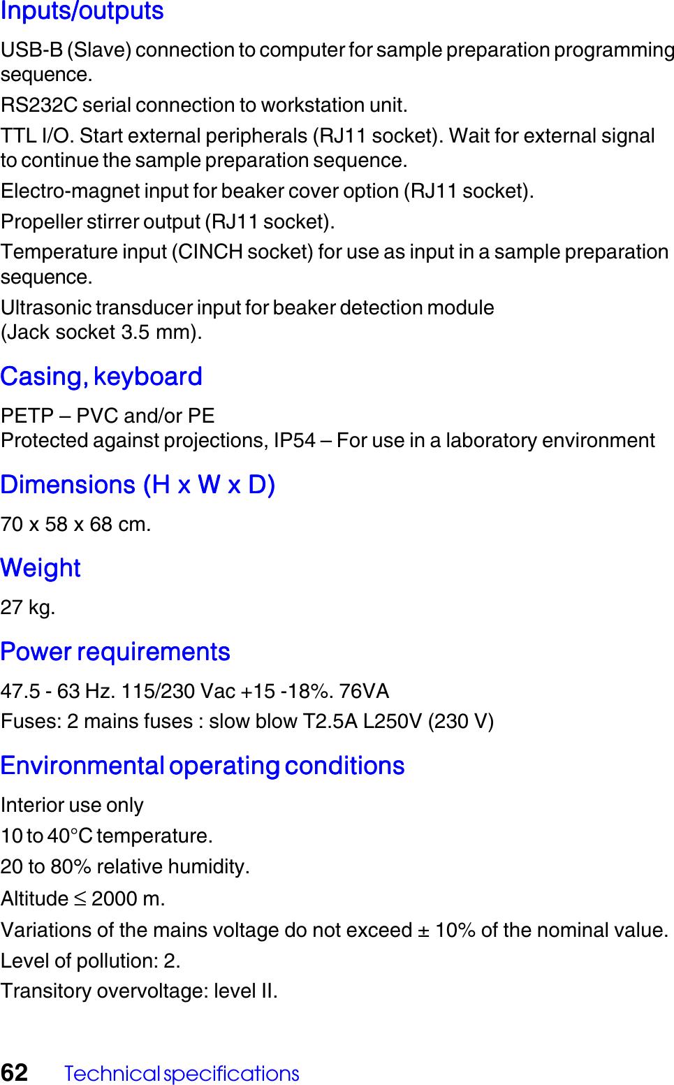 62 Technical specificationsInputs/outputsInputs/outputsInputs/outputsInputs/outputsInputs/outputsUSB-B (Slave) connection to computer for sample preparation programmingsequence.RS232C serial connection to workstation unit.TTL I/O. Start external peripherals (RJ11 socket). Wait for external signalto continue the sample preparation sequence.Electro-magnet input for beaker cover option (RJ11 socket).Propeller stirrer output (RJ11 socket).Temperature input (CINCH socket) for use as input in a sample preparationsequence.Ultrasonic transducer input for beaker detection module(Jack socket 3.5 mm).Casing, keyboardCasing, keyboardCasing, keyboardCasing, keyboardCasing, keyboardPETP &ndash; PVC and/or PEProtected against projections, IP54 &ndash; For use in a laboratory environmentDimensions (H x W x D)Dimensions (H x W x D)Dimensions (H x W x D)Dimensions (H x W x D)Dimensions (H x W x D)70 x 58 x 68 cm.WeightWeightWeightWeightWeight27 kg.Power requirementsPower requirementsPower requirementsPower requirementsPower requirements47.5 - 63 Hz. 115/230 Vac +15 -18%. 76VAFuses: 2 mains fuses : slow blow T2.5A L250V (230 V)Environmental operating conditionsEnvironmental operating conditionsEnvironmental operating conditionsEnvironmental operating conditionsEnvironmental operating conditionsInterior use only10 to 40&deg;C temperature.20 to 80% relative humidity.Altitude &le; 2000 m.Variations of the mains voltage do not exceed &plusmn; 10% of the nominal value.Level of pollution: 2.Transitory overvoltage: level II.