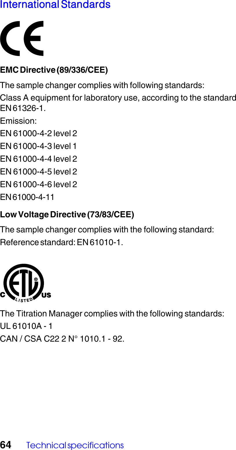 64 Technical specificationsInternational StandardsInternational StandardsInternational StandardsInternational StandardsInternational StandardsEMC Directive (89/336/CEE)The sample changer complies with following standards:Class A equipment for laboratory use, according to the standardEN 61326-1.Emission:EN 61000-4-2 level 2EN 61000-4-3 level 1EN 61000-4-4 level 2EN 61000-4-5 level 2EN 61000-4-6 level 2EN 61000-4-11Low Voltage Directive (73/83/CEE)The sample changer complies with the following standard:Reference standard: EN 61010-1.The Titration Manager complies with the following standards:UL 61010A - 1CAN / CSA C22 2 N&deg; 1010.1 - 92.